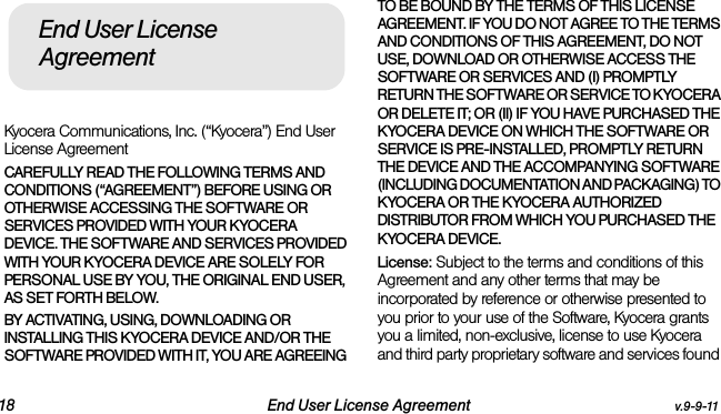 18 End User License Agreement v.9-9-11Kyocera Communications, Inc. (“Kyocera”) End User License AgreementCAREFULLY READ THE FOLLOWING TERMS AND CONDITIONS (“AGREEMENT”) BEFORE USING OR OTHERWISE ACCESSING THE SOFTWARE OR SERVICES PROVIDED WITH YOUR KYOCERA DEVICE. THE SOFTWARE AND SERVICES PROVIDED WITH YOUR KYOCERA DEVICE ARE SOLELY FOR PERSONAL USE BY YOU, THE ORIGINAL END USER, AS SET FORTH BELOW.BY ACTIVATING, USING, DOWNLOADING OR INSTALLING THIS KYOCERA DEVICE AND/OR THE SOFTWARE PROVIDED WITH IT, YOU ARE AGREEING TO BE BOUND BY THE TERMS OF THIS LICENSE AGREEMENT. IF YOU DO NOT AGREE TO THE TERMS AND CONDITIONS OF THIS AGREEMENT, DO NOT USE, DOWNLOAD OR OTHERWISE ACCESS THE SOFTWARE OR SERVICES AND (I) PROMPTLY RETURN THE SOFTWARE OR SERVICE TO KYOCERA OR DELETE IT; OR (II) IF YOU HAVE PURCHASED THE KYOCERA DEVICE ON WHICH THE SOFTWARE OR SERVICE IS PRE-INSTALLED, PROMPTLY RETURN THE DEVICE AND THE ACCOMPANYING SOFTWARE (INCLUDING DOCUMENTATION AND PACKAGING) TO KYOCERA OR THE KYOCERA AUTHORIZED DISTRIBUTOR FROM WHICH YOU PURCHASED THE KYOCERA DEVICE.License: Subject to the terms and conditions of this Agreement and any other terms that may be incorporated by reference or otherwise presented to you prior to your use of the Software, Kyocera grants you a limited, non-exclusive, license to use Kyocera and third party proprietary software and services found End User License Agreement