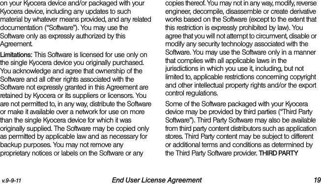 v.9-9-11 End User License Agreement 19on your Kyocera device and/or packaged with your Kyocera device, including any updates to such material by whatever means provided, and any related documentation (“Software”). You may use the Software only as expressly authorized by this Agreement.Limitations: This Software is licensed for use only on the single Kyocera device you originally purchased. You acknowledge and agree that ownership of the Software and all other rights associated with the Software not expressly granted in this Agreement are retained by Kyocera or its suppliers or licensors. You are not permitted to, in any way, distribute the Software or make it available over a network for use on more than the single Kyocera device for which it was originally supplied. The Software may be copied only as permitted by applicable law and as necessary for backup purposes. You may not remove any proprietary notices or labels on the Software or any copies thereof. You may not in any way, modify, reverse engineer, decompile, disassemble or create derivative works based on the Software (except to the extent that this restriction is expressly prohibited by law). You agree that you will not attempt to circumvent, disable or modify any security technology associated with the Software. You may use the Software only in a manner that complies with all applicable laws in the jurisdictions in which you use it, including, but not limited to, applicable restrictions concerning copyright and other intellectual property rights and/or the export control regulations.Some of the Software packaged with your Kyocera device may be provided by third parties (“Third Party Software”). Third Party Software may also be available from third party content distributors such as application stores. Third Party content may be subject to different or additional terms and conditions as determined by the Third Party Software provider. THIRD PARTY 