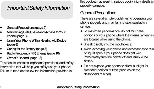 2 Important Safety Information♦General Precautions (page 2)♦Maintaining Safe Use of and Access to Your Phone (page 3)♦Using Your Phone With a Hearing Aid Device (page 6)♦Caring for the Battery (page 8)♦Radio Frequency (RF) Energy (page 10)♦Owner’s Record (page 13)This booklet contains important operational and safety information that will help you safely use your phone. Failure to read and follow the information provided in this booklet may result in serious bodily injury, death, or property damage.General PrecautionsThere are several simple guidelines to operating your phone properly and maintaining safe, satisfactory service.●To maximize performance, do not touch the portions of your phone where the internal antennas are located while using the phone.●Speak directly into the mouthpiece.●Avoid exposing your phone and accessories to rain or liquid spills. If your phone does get wet, immediately turn the power off and remove the battery.●Do not expose your phone to direct sunlight for extended periods of time (such as on the dashboard of a car). Important Safety Information