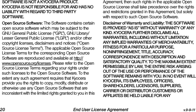 20 End User License Agreement v.9-9-11SOFTWARE IS NOT A KYOCERA PRODUCT. KYOCERA IS NOT RESPONSIBLE FOR AND HAS NO LIABILITY WITH REGARD TO THIRD PARTY SOFTWARE.Open Source Software: The Software contains certain open source software which may be subject to the GNU General Public License (“GPL”), GNU Library/ Lesser General Public License (“LGPL”) and/or other copyright licenses, disclaimers and notices (“Open Source License Terms”). The applicable Open Source License Terms for the corresponding Open Source Software are reproduced and available at http://www.opensource.org/licenses. Please refer to the Open Source License Terms regarding your rights under such licenses to the Open Source Software. To the extent any such agreement requires that Kyocera provide you the rights to copy, modify, distribute or otherwise use any Open Source Software that are inconsistent with the limited rights granted to you in this Agreement, then such rights in the applicable Open Source License shall take precedence over the rights and restrictions granted in this Agreement, but solely with respect to such Open Source Software.Disclaimer of Warranty and Liability: THE SOFTWARE IS PROVIDED “AS IS” WITHOUT WARRANTY OF ANY KIND. KYOCERA FURTHER DISCLAIMS ALL WARRANTIES, INCLUDING WITHOUT LIMITATION ANY IMPLIED WARRANTIES OF MERCHANTABILITY, FITNESS FOR A PARTICULAR PURPOSE, NONINFRINGEMENT, TITLE, ACCURACY, CORRESPONDENCE WITH DESCRIPTION AND SATISFACTORY QUALITY. TO THE MAXIMUM EXTENT PERMISSIBLE BY LAW, THE ENTIRE RISK ARISING OUT OF THE USE OR PERFORMANCE OF THE SOFTWARE REMAINS WITH YOU. IN NO EVENT WILL KYOCERA, ITS EMPLOYEES, OFFICERS, SHAREHOLDERS, LICENSORS, SUPPLIERS, CARRIER OR DISTRIBUTOR CUSTOMERS OR AFFILIATES BE HELD LIABLE FOR ANY 