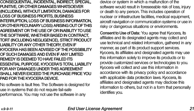 v.9-9-11 End User License Agreement 21CONSEQUENTIAL, INCIDENTAL, INDIRECT, SPECIAL, PUNITIVE, OR OTHER DAMAGES WHATSOEVER (INCLUDING, WITHOUT LIMITATION, DAMAGES FOR LOSS OF BUSINESS PROFITS, BUSINESS INTERRUPTION, LOSS OF BUSINESS INFORMATION, OR OTHER PECUNIARY LOSS) ARISING OUT OF THIS AGREEMENT OR THE USE OF OR INABILITY TO USE THE SOFTWARE, WHETHER BASED IN CONTRACT, TORT (INCLUDING NEGLIGENCE), STRICT PRODUCT LIABILITY OR ANY OTHER THEORY, EVEN IF KYOCERA HAS BEEN ADVISED OF THE POSSIBILITY OF SUCH DAMAGES AND EVEN IF ANY LIMITED REMEDY IS DEEMED TO HAVE FAILED ITS ESSENTIAL PURPOSE. KYOCERA’S TOTAL LIABILITY FOR ANY DAMAGES UNDER THIS AGREEMENT SHALL NEVER EXCEED THE PURCHASE PRICE YOU PAID FOR THE KYOCERA DEVICE.No software is fault free. The Software is designed for use in systems that do not require fail-safe performance. You may not use the software in any device or system in which a malfunction of the software would result in foreseeable risk of loss, injury or death to any person. This includes operation of nuclear or infrastructure facilities, medical equipment, aircraft navigation or communication systems or use in risky or dangerous situations or environments.Consent to Use of Data: You agree that Kyocera, its affiliates and its designated agents may collect and use technical and related information, gathered in any manner, as part of its product support services. Kyocera, its affiliates and designated agents may use this information solely to improve its products or to provide customized services or technologies to you. Kyocera will collect and use this information in accordance with its privacy policy and accordance with applicable data protection laws. Kyocera, its affiliates and designated agents may disclose this information to others, but not in a form that personally identifies you. 