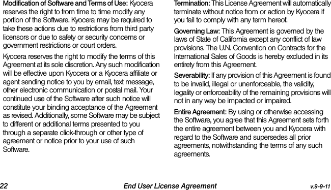 22 End User License Agreement v.9-9-11Modification of Software and Terms of Use: Kyocera reserves the right to from time to time modify any portion of the Software. Kyocera may be required to take these actions due to restrictions from third party licensors or due to safety or security concerns or government restrictions or court orders.Kyocera reserves the right to modify the terms of this Agreement at its sole discretion. Any such modification will be effective upon Kyocera or a Kyocera affiliate or agent sending notice to you by email, text message, other electronic communication or postal mail. Your continued use of the Software after such notice will constitute your binding acceptance of the Agreement as revised. Additionally, some Software may be subject to different or additional terms presented to you through a separate click-through or other type of agreement or notice prior to your use of such Software.Termination: This License Agreement will automatically terminate without notice from or action by Kyocera if you fail to comply with any term hereof.Governing Law: This Agreement is governed by the laws of State of California except any conflict of law provisions. The U.N. Convention on Contracts for the International Sales of Goods is hereby excluded in its entirety from this Agreement.Severability: If any provision of this Agreement is found to be invalid, illegal or unenforceable, the validity, legality or enforceability of the remaining provisions will not in any way be impacted or impaired.Entire Agreement: By using or otherwise accessing the Software, you agree that this Agreement sets forth the entire agreement between you and Kyocera with regard to the Software and supersedes all prior agreements, notwithstanding the terms of any such agreements.