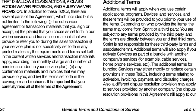 24 General Terms and Conditions of Service v.9-9-11THAT DISALLOWS CLASS ACTIONS, A CLASS ACTION WAIVER PROVISION, AND A JURY WAIVER PROVISION. In addition to these Ts&amp;Cs, there are several parts of the Agreement, which includes but is not limited to the following: (i) the subscriber agreement or transaction materials that you sign or accept; (ii) the plan(s) that you chose as set forth in our written services and transaction materials that we provide or refer you to during the sales transaction (if your service plan is not specifically set forth in any printed materials, the requirements and terms set forth in the current written services and transaction materials apply, excluding the monthly charge and number of minutes included in your service plan); (iii) any confirmation materials and invoices that we may provide to you; and (iv) the terms set forth in the coverage map brochures. It is important that you carefully read all of the terms of the Agreement.Additional TermsAdditional terms will apply when you use certain applications, programs, Devices, and services, and these terms will be provided to you prior to your use of the items. Depending on who provides the items, the terms may come from Sprint or a third party. You are subject to any terms provided by the third party, and the terms are directly between you and that third party. Sprint is not responsible for these third-party items and associated terms. Additional terms will also apply if you activate Services as part of a bundle with another company’s services (for example, cable services, home phone services, etc.). The additional terms for bundled Services may either modify or replace certain provisions in these Ts&amp;Cs, including terms relating to activation, invoicing, payment, and disputing charges. Also, a different dispute resolution provision may apply to services provided by another company (the dispute resolution provisions in this Agreement still apply to our 