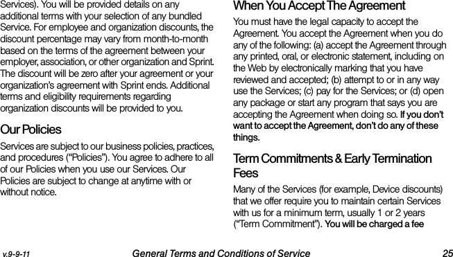 v.9-9-11 General Terms and Conditions of Service 25Services). You will be provided details on any additional terms with your selection of any bundled Service. For employee and organization discounts, the discount percentage may vary from month-to-month based on the terms of the agreement between your employer, association, or other organization and Sprint. The discount will be zero after your agreement or your organization’s agreement with Sprint ends. Additional terms and eligibility requirements regarding organization discounts will be provided to you.Our PoliciesServices are subject to our business policies, practices, and procedures (“Policies”). You agree to adhere to all of our Policies when you use our Services. Our Policies are subject to change at anytime with or without notice. When You Accept The AgreementYou must have the legal capacity to accept the Agreement. You accept the Agreement when you do any of the following: (a) accept the Agreement through any printed, oral, or electronic statement, including on the Web by electronically marking that you have reviewed and accepted; (b) attempt to or in any way use the Services; (c) pay for the Services; or (d) open any package or start any program that says you are accepting the Agreement when doing so. If you don’t want to accept the Agreement, don’t do any of these things. Term Commitments &amp; Early Termination FeesMany of the Services (for example, Device discounts) that we offer require you to maintain certain Services with us for a minimum term, usually 1 or 2 years (“Term Commitment”). You will be charged a fee 