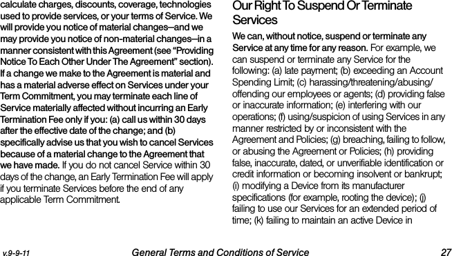 v.9-9-11 General Terms and Conditions of Service 27calculate charges, discounts, coverage, technologies used to provide services, or your terms of Service. We will provide you notice of material changes—and we may provide you notice of non-material changes—in a manner consistent with this Agreement (see “Providing Notice To Each Other Under The Agreement” section). If a change we make to the Agreement is material and has a material adverse effect on Services under your Term Commitment, you may terminate each line of Service materially affected without incurring an Early Termination Fee only if you: (a) call us within 30 days after the effective date of the change; and (b) specifically advise us that you wish to cancel Services because of a material change to the Agreement that we have made. If you do not cancel Service within 30 days of the change, an Early Termination Fee will apply if you terminate Services before the end of any applicable Term Commitment.Our Right To Suspend Or Terminate ServicesWe can, without notice, suspend or terminate any Service at any time for any reason. For example, we can suspend or terminate any Service for the following: (a) late payment; (b) exceeding an Account Spending Limit; (c) harassing/threatening/abusing/offending our employees or agents; (d) providing false or inaccurate information; (e) interfering with our operations; (f) using/suspicion of using Services in any manner restricted by or inconsistent with the Agreement and Policies; (g) breaching, failing to follow, or abusing the Agreement or Policies; (h) providing false, inaccurate, dated, or unverifiable identification or credit information or becoming insolvent or bankrupt; (i) modifying a Device from its manufacturer specifications (for example, rooting the device); (j) failing to use our Services for an extended period of time; (k) failing to maintain an active Device in 