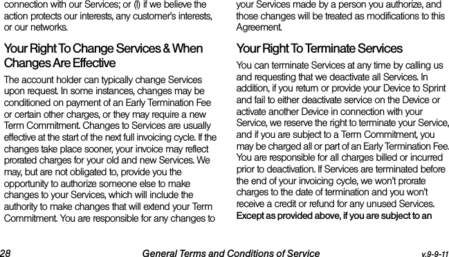 28 General Terms and Conditions of Service v.9-9-11connection with our Services; or (l) if we believe the action protects our interests, any customer’s interests, or our networks. Your Right To Change Services &amp; When Changes Are Effective The account holder can typically change Services upon request. In some instances, changes may be conditioned on payment of an Early Termination Fee or certain other charges, or they may require a new Term Commitment. Changes to Services are usually effective at the start of the next full invoicing cycle. If the changes take place sooner, your invoice may reflect prorated charges for your old and new Services. We may, but are not obligated to, provide you the opportunity to authorize someone else to make changes to your Services, which will include the authority to make changes that will extend your Term Commitment. You are responsible for any changes to your Services made by a person you authorize, and those changes will be treated as modifications to this Agreement.Your Right To Terminate ServicesYou can terminate Services at any time by calling us and requesting that we deactivate all Services. In addition, if you return or provide your Device to Sprint and fail to either deactivate service on the Device or activate another Device in connection with your Service, we reserve the right to terminate your Service, and if you are subject to a Term Commitment, you may be charged all or part of an Early Termination Fee. You are responsible for all charges billed or incurred prior to deactivation. If Services are terminated before the end of your invoicing cycle, we won’t prorate charges to the date of termination and you won’t receive a credit or refund for any unused Services. Except as provided above, if you are subject to an 