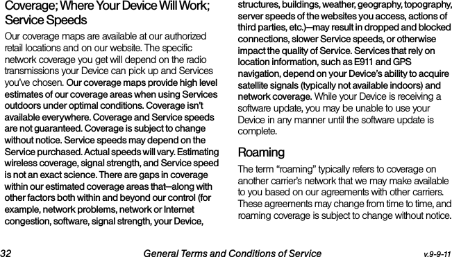 32 General Terms and Conditions of Service v.9-9-11Coverage; Where Your Device Will Work; Service SpeedsOur coverage maps are available at our authorized retail locations and on our website. The specific network coverage you get will depend on the radio transmissions your Device can pick up and Services you’ve chosen. Our coverage maps provide high level estimates of our coverage areas when using Services outdoors under optimal conditions. Coverage isn’t available everywhere. Coverage and Service speeds are not guaranteed. Coverage is subject to change without notice. Service speeds may depend on the Service purchased. Actual speeds will vary. Estimating wireless coverage, signal strength, and Service speed is not an exact science. There are gaps in coverage within our estimated coverage areas that—along with other factors both within and beyond our control (for example, network problems, network or Internet congestion, software, signal strength, your Device, structures, buildings, weather, geography, topography, server speeds of the websites you access, actions of third parties, etc.)—may result in dropped and blocked connections, slower Service speeds, or otherwise impact the quality of Service. Services that rely on location information, such as E911 and GPS navigation, depend on your Device’s ability to acquire satellite signals (typically not available indoors) and network coverage. While your Device is receiving a software update, you may be unable to use your Device in any manner until the software update is complete.RoamingThe term “roaming” typically refers to coverage on another carrier’s network that we may make available to you based on our agreements with other carriers. These agreements may change from time to time, and roaming coverage is subject to change without notice. 