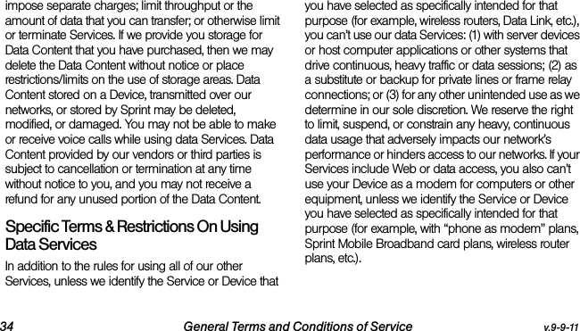 34 General Terms and Conditions of Service v.9-9-11impose separate charges; limit throughput or the amount of data that you can transfer; or otherwise limit or terminate Services. If we provide you storage for Data Content that you have purchased, then we may delete the Data Content without notice or place restrictions/limits on the use of storage areas. Data Content stored on a Device, transmitted over our networks, or stored by Sprint may be deleted, modified, or damaged. You may not be able to make or receive voice calls while using data Services. Data Content provided by our vendors or third parties is subject to cancellation or termination at any time without notice to you, and you may not receive a refund for any unused portion of the Data Content.Specific Terms &amp; Restrictions On Using Data ServicesIn addition to the rules for using all of our other Services, unless we identify the Service or Device that you have selected as specifically intended for that purpose (for example, wireless routers, Data Link, etc.), you can’t use our data Services: (1) with server devices or host computer applications or other systems that drive continuous, heavy traffic or data sessions; (2) as a substitute or backup for private lines or frame relay connections; or (3) for any other unintended use as we determine in our sole discretion. We reserve the right to limit, suspend, or constrain any heavy, continuous data usage that adversely impacts our network’s performance or hinders access to our networks. If your Services include Web or data access, you also can’t use your Device as a modem for computers or other equipment, unless we identify the Service or Device you have selected as specifically intended for that purpose (for example, with “phone as modem” plans, Sprint Mobile Broadband card plans, wireless router plans, etc.). 