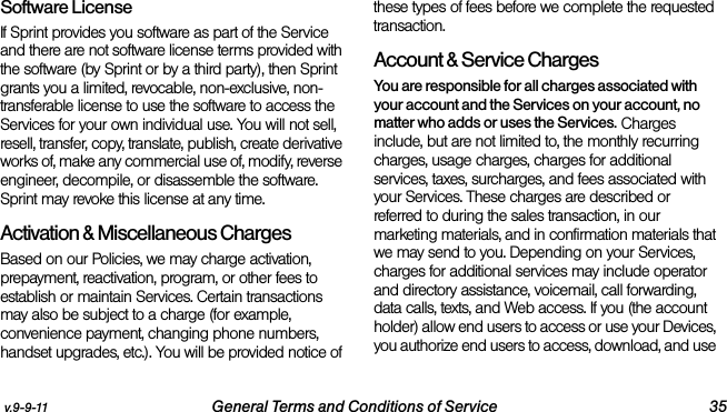 v.9-9-11 General Terms and Conditions of Service 35Software LicenseIf Sprint provides you software as part of the Service and there are not software license terms provided with the software (by Sprint or by a third party), then Sprint grants you a limited, revocable, non-exclusive, non-transferable license to use the software to access the Services for your own individual use. You will not sell, resell, transfer, copy, translate, publish, create derivative works of, make any commercial use of, modify, reverse engineer, decompile, or disassemble the software. Sprint may revoke this license at any time.Activation &amp; Miscellaneous ChargesBased on our Policies, we may charge activation, prepayment, reactivation, program, or other fees to establish or maintain Services. Certain transactions may also be subject to a charge (for example, convenience payment, changing phone numbers, handset upgrades, etc.). You will be provided notice of these types of fees before we complete the requested transaction.Account &amp; Service ChargesYou are responsible for all charges associated with your account and the Services on your account, no matter who adds or uses the Services. Charges include, but are not limited to, the monthly recurring charges, usage charges, charges for additional services, taxes, surcharges, and fees associated with your Services. These charges are described or referred to during the sales transaction, in our marketing materials, and in confirmation materials that we may send to you. Depending on your Services, charges for additional services may include operator and directory assistance, voicemail, call forwarding, data calls, texts, and Web access. If you (the account holder) allow end users to access or use your Devices, you authorize end users to access, download, and use 