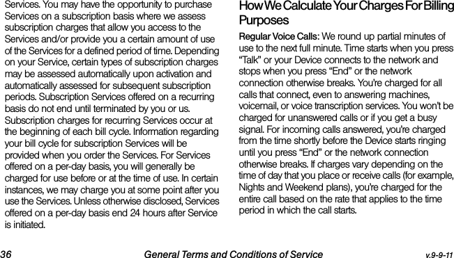 36 General Terms and Conditions of Service v.9-9-11Services. You may have the opportunity to purchase Services on a subscription basis where we assess subscription charges that allow you access to the Services and/or provide you a certain amount of use of the Services for a defined period of time. Depending on your Service, certain types of subscription charges may be assessed automatically upon activation and automatically assessed for subsequent subscription periods. Subscription Services offered on a recurring basis do not end until terminated by you or us. Subscription charges for recurring Services occur at the beginning of each bill cycle. Information regarding your bill cycle for subscription Services will be provided when you order the Services. For Services offered on a per-day basis, you will generally be charged for use before or at the time of use. In certain instances, we may charge you at some point after you use the Services. Unless otherwise disclosed, Services offered on a per-day basis end 24 hours after Service is initiated.How We Calculate Your Charges For Billing PurposesRegular Voice Calls: We round up partial minutes of use to the next full minute. Time starts when you press “Talk” or your Device connects to the network and stops when you press “End” or the network connection otherwise breaks. You’re charged for all calls that connect, even to answering machines, voicemail, or voice transcription services. You won’t be charged for unanswered calls or if you get a busy signal. For incoming calls answered, you’re charged from the time shortly before the Device starts ringing until you press “End” or the network connection otherwise breaks. If charges vary depending on the time of day that you place or receive calls (for example, Nights and Weekend plans), you’re charged for the entire call based on the rate that applies to the time period in which the call starts.