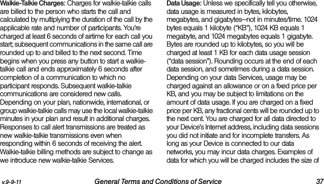 v.9-9-11 General Terms and Conditions of Service 37Walkie-Talkie Charges: Charges for walkie-talkie calls are billed to the person who starts the call and calculated by multiplying the duration of the call by the applicable rate and number of participants. You’re charged at least 6 seconds of airtime for each call you start; subsequent communications in the same call are rounded up to and billed to the next second. Time begins when you press any button to start a walkie-talkie call and ends approximately 6 seconds after completion of a communication to which no participant responds. Subsequent walkie-talkie communications are considered new calls. Depending on your plan, nationwide, international, or group walkie-talkie calls may use the local walkie-talkie minutes in your plan and result in additional charges. Responses to call alert transmissions are treated as new walkie-talkie transmissions even when responding within 6 seconds of receiving the alert. Walkie-talkie billing methods are subject to change as we introduce new walkie-talkie Services. Data Usage: Unless we specifically tell you otherwise, data usage is measured in bytes, kilobytes, megabytes, and gigabytes—not in minutes/time. 1024 bytes equals 1 kilobyte (“KB”), 1024 KB equals 1 megabyte, and 1024 megabytes equals 1 gigabyte. Bytes are rounded up to kilobytes, so you will be charged at least 1 KB for each data usage session (“data session”). Rounding occurs at the end of each data session, and sometimes during a data session. Depending on your data Services, usage may be charged against an allowance or on a fixed price per KB, and you may be subject to limitations on the amount of data usage. If you are charged on a fixed price per KB, any fractional cents will be rounded up to the next cent. You are charged for all data directed to your Device’s Internet address, including data sessions you did not initiate and for incomplete transfers. As long as your Device is connected to our data networks, you may incur data charges. Examples of data for which you will be charged includes the size of 