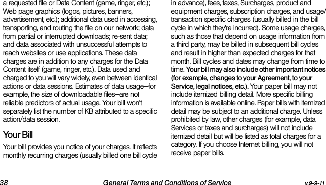 38 General Terms and Conditions of Service v.9-9-11a requested file or Data Content (game, ringer, etc.); Web page graphics (logos, pictures, banners, advertisement, etc.); additional data used in accessing, transporting, and routing the file on our network; data from partial or interrupted downloads; re-sent data; and data associated with unsuccessful attempts to reach websites or use applications. These data charges are in addition to any charges for the Data Content itself (game, ringer, etc.). Data used and charged to you will vary widely, even between identical actions or data sessions. Estimates of data usage—for example, the size of downloadable files—are not reliable predictors of actual usage. Your bill won’t separately list the number of KB attributed to a specific action/data session.Your BillYour bill provides you notice of your charges. It reflects monthly recurring charges (usually billed one bill cycle in advance), fees, taxes, Surcharges, product and equipment charges, subscription charges, and usage/transaction specific charges (usually billed in the bill cycle in which they’re incurred). Some usage charges, such as those that depend on usage information from a third party, may be billed in subsequent bill cycles and result in higher than expected charges for that month. Bill cycles and dates may change from time to time. Your bill may also include other important notices (for example, changes to your Agreement, to your Service, legal notices, etc.). Your paper bill may not include itemized billing detail. More specific billing information is available online. Paper bills with itemized detail may be subject to an additional charge. Unless prohibited by law, other charges (for example, data Services or taxes and surcharges) will not include itemized detail but will be listed as total charges for a category. If you choose Internet billing, you will not receive paper bills.