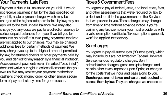 v.9-9-11 General Terms and Conditions of Service 39Your Payments; Late Fees Payment is due in full as stated on your bill. If we do not receive payment in full by the date specified on your bill, a late payment charge, which may be charged at the highest rate permissible by law, may be applied to the total unpaid balance. We may also charge you any costs we pay to a collection agency to collect unpaid balances from you. If we bill you for amounts on behalf of a third party, payments received are first applied to our charges. You may be charged additional fees for certain methods of payment. We may charge you, up to the highest amount permitted by law, for returned checks or other payments paid by you and denied for any reason by a financial institution. Acceptance of payments (even if marked “paid in full”) does not waive our right to collect all amounts that you owe us. We may restrict your payment methods to cashier’s check, money order, or other similar secure form of payment at any time for good reason.Taxes &amp; Government Fees You agree to pay all federal, state, and local taxes, fees, and other assessments that we’re required by law to collect and remit to the government on the Services that we provide to you. These charges may change from time to time without advance notice. If you’re claiming any tax exemption, you must provide us with a valid exemption certificate. Tax exemptions generally won’t be applied retroactively.Surcharges You agree to pay all surcharges (“Surcharges”), which may include, but are not limited to: Federal Universal Service; various regulatory charges; Sprint administrative charges; gross receipts charges and certain other taxes imposed upon Sprint; or charges for the costs that we incur and pass along to you. Surcharges are not taxes, and we are not required to assess them by law. They are charges we choose to 