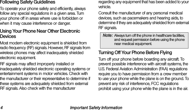 4 Important Safety InformationFollowing Safety GuidelinesTo operate your phone safely and efficiently, always follow any special regulations in a given area. Turn your phone off in areas where use is forbidden or when it may cause interference or danger.Using Your Phone Near Other Electronic DevicesMost modern electronic equipment is shielded from radio frequency (RF) signals. However, RF signals from wireless phones may affect inadequately shielded electronic equipment.RF signals may affect improperly installed or inadequately shielded electronic operating systems or entertainment systems in motor vehicles. Check with the manufacturer or their representative to determine if these systems are adequately shielded from external RF signals. Also check with the manufacturer regarding any equipment that has been added to your vehicle.Consult the manufacturer of any personal medical devices, such as pacemakers and hearing aids, to determine if they are adequately shielded from external RF signals.Turning Off Your Phone Before FlyingTurn off your phone before boarding any aircraft. To prevent possible interference with aircraft systems, the U.S. Federal Aviation Administration (FAA) regulations require you to have permission from a crew member to use your phone while the plane is on the ground. To prevent any risk of interference, FCC regulations prohibit using your phone while the plane is in the air.Note: Always turn off the phone in healthcare facilities, and request permission before using the phone near medical equipment.