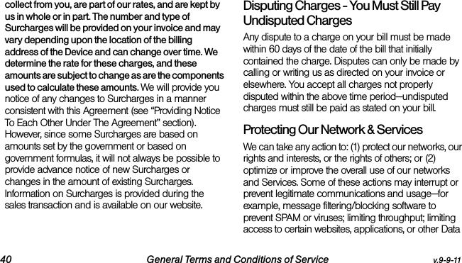 40 General Terms and Conditions of Service v.9-9-11collect from you, are part of our rates, and are kept by us in whole or in part. The number and type of Surcharges will be provided on your invoice and may vary depending upon the location of the billing address of the Device and can change over time. We determine the rate for these charges, and these amounts are subject to change as are the components used to calculate these amounts. We will provide you notice of any changes to Surcharges in a manner consistent with this Agreement (see “Providing Notice To Each Other Under The Agreement” section). However, since some Surcharges are based on amounts set by the government or based on government formulas, it will not always be possible to provide advance notice of new Surcharges or changes in the amount of existing Surcharges. Information on Surcharges is provided during the sales transaction and is available on our website.Disputing Charges - You Must Still Pay Undisputed Charges Any dispute to a charge on your bill must be made within 60 days of the date of the bill that initially contained the charge. Disputes can only be made by calling or writing us as directed on your invoice or elsewhere. You accept all charges not properly disputed within the above time period—undisputed charges must still be paid as stated on your bill.Protecting Our Network &amp; Services We can take any action to: (1) protect our networks, our rights and interests, or the rights of others; or (2) optimize or improve the overall use of our networks and Services. Some of these actions may interrupt or prevent legitimate communications and usage—for example, message filtering/blocking software to prevent SPAM or viruses; limiting throughput; limiting access to certain websites, applications, or other Data 