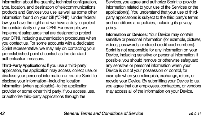 42 General Terms and Conditions of Service v.9-9-11information about the quantity, technical configuration, type, location, and destination of telecommunications products and Services you use, as well as some other information found on your bill (“CPNI”). Under federal law, you have the right and we have a duty to protect the confidentiality of your CPNI. For example, we implement safeguards that are designed to protect your CPNI, including authentication procedures when you contact us. For some accounts with a dedicated Sprint representative, we may rely on contacting your pre-established point of contact as the standard authentication measure.Third-Party Applications: If you use a third-party application, the application may access, collect, use, or disclose your personal information or require Sprint to disclose your information—including location information (when applicable)—to the application provider or some other third party. If you access, use, or authorize third-party applications through the Services, you agree and authorize Sprint to provide information related to your use of the Services or the application(s). You understand that your use of third-party applications is subject to the third party’s terms and conditions and policies, including its privacy policy.Information on Devices: Your Device may contain sensitive or personal information (for example, pictures, videos, passwords, or stored credit card numbers). Sprint is not responsible for any information on your Device, including sensitive or personal information. If possible, you should remove or otherwise safeguard any sensitive or personal information when your Device is out of your possession or control, for example when you relinquish, exchange, return, or recycle your Device. By submitting your Device to us, you agree that our employees, contractors, or vendors may access all of the information on your Device.