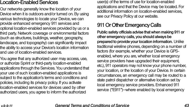 v.9-9-11 General Terms and Conditions of Service 43Location-Enabled Services Our networks generally know the location of your Device when it is outdoors and/or turned on. By using various technologies to locate your Device, we can provide enhanced emergency 911 services and optional location-enabled services provided by us or a third party. Network coverage or environmental factors (such as structures, buildings, weather, geography, landscape, and topography) can significantly impact the ability to access your Device’s location information and use of location-enabled services. You agree that any authorized user may access, use, or authorize Sprint or third-party location-enabled applications through the Services. You understand that your use of such location-enabled applications is subject to the application’s terms and conditions and policies, including its privacy policy. If you activate location-enabled services for devices used by other authorized users, you agree to inform the authorized user(s) of the terms of use for location-enabled applications and that the Device may be located. For additional information on location-enabled services, see our Privacy Policy at our website.911 Or Other Emergency Calls Public safety officials advise that when making 911 or other emergency calls, you should always be prepared to provide your location information. Unlike traditional wireline phones, depending on a number of factors (for example, whether your Device is GPS-enabled, where you are, whether local emergency service providers have upgraded their equipment, etc.), 911 operators may not know your phone number, your location, or the location of your Device. In certain circumstances, an emergency call may be routed to a state patrol dispatcher or alternative location set by local emergency service providers. Enhanced 911 service (“E911”)—where enabled by local emergency 