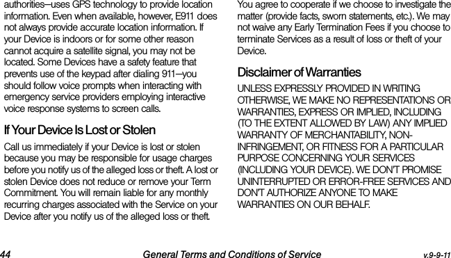 44 General Terms and Conditions of Service v.9-9-11authorities—uses GPS technology to provide location information. Even when available, however, E911 does not always provide accurate location information. If your Device is indoors or for some other reason cannot acquire a satellite signal, you may not be located. Some Devices have a safety feature that prevents use of the keypad after dialing 911—you should follow voice prompts when interacting with emergency service providers employing interactive voice response systems to screen calls.If Your Device Is Lost or Stolen Call us immediately if your Device is lost or stolen because you may be responsible for usage charges before you notify us of the alleged loss or theft. A lost or stolen Device does not reduce or remove your Term Commitment. You will remain liable for any monthly recurring charges associated with the Service on your Device after you notify us of the alleged loss or theft. You agree to cooperate if we choose to investigate the matter (provide facts, sworn statements, etc.). We may not waive any Early Termination Fees if you choose to terminate Services as a result of loss or theft of your Device.Disclaimer of Warranties UNLESS EXPRESSLY PROVIDED IN WRITING OTHERWISE, WE MAKE NO REPRESENTATIONS OR WARRANTIES, EXPRESS OR IMPLIED, INCLUDING (TO THE EXTENT ALLOWED BY LAW) ANY IMPLIED WARRANTY OF MERCHANTABILITY, NON-INFRINGEMENT, OR FITNESS FOR A PARTICULAR PURPOSE CONCERNING YOUR SERVICES (INCLUDING YOUR DEVICE). WE DON’T PROMISE UNINTERRUPTED OR ERROR-FREE SERVICES AND DON’T AUTHORIZE ANYONE TO MAKE WARRANTIES ON OUR BEHALF.