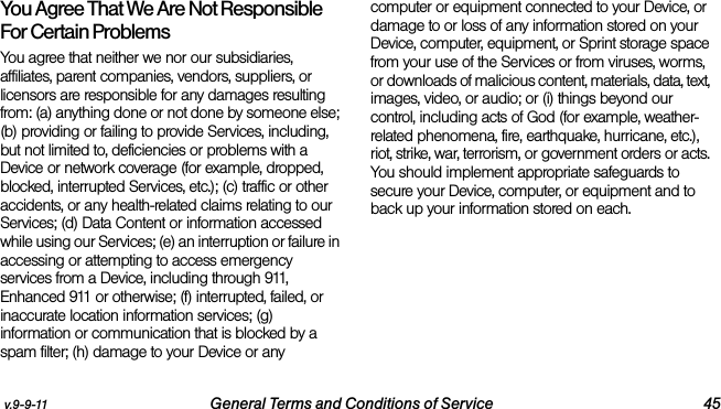 v.9-9-11 General Terms and Conditions of Service 45You Agree That We Are Not Responsible For Certain Problems  You agree that neither we nor our subsidiaries, affiliates, parent companies, vendors, suppliers, or licensors are responsible for any damages resulting from: (a) anything done or not done by someone else; (b) providing or failing to provide Services, including, but not limited to, deficiencies or problems with a Device or network coverage (for example, dropped, blocked, interrupted Services, etc.); (c) traffic or other accidents, or any health-related claims relating to our Services; (d) Data Content or information accessed while using our Services; (e) an interruption or failure in accessing or attempting to access emergency services from a Device, including through 911, Enhanced 911 or otherwise; (f) interrupted, failed, or inaccurate location information services; (g) information or communication that is blocked by a spam filter; (h) damage to your Device or any computer or equipment connected to your Device, or damage to or loss of any information stored on your Device, computer, equipment, or Sprint storage space from your use of the Services or from viruses, worms, or downloads of malicious content, materials, data, text, images, video, or audio; or (i) things beyond our control, including acts of God (for example, weather-related phenomena, fire, earthquake, hurricane, etc.), riot, strike, war, terrorism, or government orders or acts. You should implement appropriate safeguards to secure your Device, computer, or equipment and to back up your information stored on each.