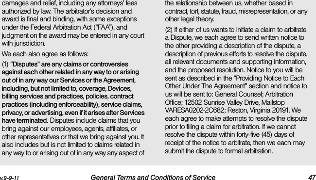 v.9-9-11 General Terms and Conditions of Service 47damages and relief, including any attorneys’ fees authorized by law. The arbitrator’s decision and award is final and binding, with some exceptions under the Federal Arbitration Act (“FAA”), and judgment on the award may be entered in any court with jurisdiction. We each also agree as follows:(1) “Disputes” are any claims or controversies against each other related in any way to or arising out of in any way our Services or the Agreement, including, but not limited to, coverage, Devices, billing services and practices, policies, contract practices (including enforceability), service claims, privacy, or advertising, even if it arises after Services have terminated. Disputes include claims that you bring against our employees, agents, affiliates, or other representatives or that we bring against you. It also includes but is not limited to claims related in any way to or arising out of in any way any aspect of the relationship between us, whether based in contract, tort, statute, fraud, misrepresentation, or any other legal theory.(2) If either of us wants to initiate a claim to arbitrate a Dispute, we each agree to send written notice to the other providing a description of the dispute, a description of previous efforts to resolve the dispute, all relevant documents and supporting information, and the proposed resolution. Notice to you will be sent as described in the “Providing Notice to Each Other Under The Agreement” section and notice to us will be sent to: General Counsel; Arbitration Office; 12502 Sunrise Valley Drive, Mailstop VARESA0202-2C682; Reston, Virginia 20191. We each agree to make attempts to resolve the dispute prior to filing a claim for arbitration. If we cannot resolve the dispute within forty-five (45) days of receipt of the notice to arbitrate, then we each may submit the dispute to formal arbitration. 
