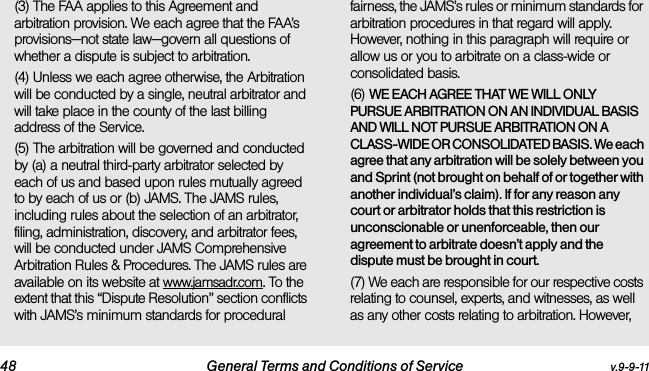 48 General Terms and Conditions of Service v.9-9-11(3) The FAA applies to this Agreement and arbitration provision. We each agree that the FAA’s provisions—not state law—govern all questions of whether a dispute is subject to arbitration.(4) Unless we each agree otherwise, the Arbitration will be conducted by a single, neutral arbitrator and will take place in the county of the last billing address of the Service. (5) The arbitration will be governed and conducted by (a) a neutral third-party arbitrator selected by each of us and based upon rules mutually agreed to by each of us or (b) JAMS. The JAMS rules, including rules about the selection of an arbitrator, filing, administration, discovery, and arbitrator fees, will be conducted under JAMS Comprehensive Arbitration Rules &amp; Procedures. The JAMS rules are available on its website at www.jamsadr.com. To the extent that this “Dispute Resolution” section conflicts with JAMS’s minimum standards for procedural fairness, the JAMS’s rules or minimum standards for arbitration procedures in that regard will apply. However, nothing in this paragraph will require or allow us or you to arbitrate on a class-wide or consolidated basis.(6) WE EACH AGREE THAT WE WILL ONLY PURSUE ARBITRATION ON AN INDIVIDUAL BASIS AND WILL NOT PURSUE ARBITRATION ON A CLASS-WIDE OR CONSOLIDATED BASIS. We each agree that any arbitration will be solely between you and Sprint (not brought on behalf of or together with another individual’s claim). If for any reason any court or arbitrator holds that this restriction is unconscionable or unenforceable, then our agreement to arbitrate doesn’t apply and the dispute must be brought in court. (7) We each are responsible for our respective costs relating to counsel, experts, and witnesses, as well as any other costs relating to arbitration. However, 