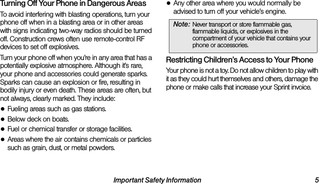 Important Safety Information 5Turning Off Your Phone in Dangerous AreasTo avoid interfering with blasting operations, turn your phone off when in a blasting area or in other areas with signs indicating two-way radios should be turned off. Construction crews often use remote-control RF devices to set off explosives.Turn your phone off when you’re in any area that has a potentially explosive atmosphere. Although it’s rare, your phone and accessories could generate sparks. Sparks can cause an explosion or fire, resulting in bodily injury or even death. These areas are often, but not always, clearly marked. They include:●Fueling areas such as gas stations.●Below deck on boats.●Fuel or chemical transfer or storage facilities.●Areas where the air contains chemicals or particles such as grain, dust, or metal powders.●Any other area where you would normally be advised to turn off your vehicle’s engine.Restricting Children’s Access to Your PhoneYour phone is not a toy. Do not allow children to play with it as they could hurt themselves and others, damage the phone or make calls that increase your Sprint invoice.Note: Never transport or store flammable gas, flammable liquids, or explosives in the compartment of your vehicle that contains your phone or accessories.