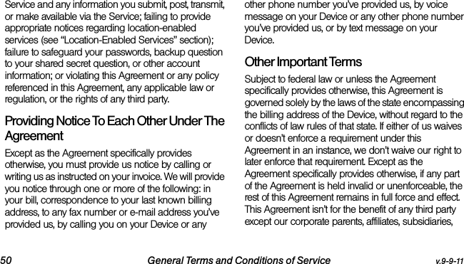 50 General Terms and Conditions of Service v.9-9-11Service and any information you submit, post, transmit, or make available via the Service; failing to provide appropriate notices regarding location-enabled services (see “Location-Enabled Services” section); failure to safeguard your passwords, backup question to your shared secret question, or other account information; or violating this Agreement or any policy referenced in this Agreement, any applicable law or regulation, or the rights of any third party.Providing Notice To Each Other Under The Agreement Except as the Agreement specifically provides otherwise, you must provide us notice by calling or writing us as instructed on your invoice. We will provide you notice through one or more of the following: in your bill, correspondence to your last known billing address, to any fax number or e-mail address you’ve provided us, by calling you on your Device or any other phone number you’ve provided us, by voice message on your Device or any other phone number you’ve provided us, or by text message on your Device.Other Important Terms Subject to federal law or unless the Agreement specifically provides otherwise, this Agreement is governed solely by the laws of the state encompassing the billing address of the Device, without regard to the conflicts of law rules of that state. If either of us waives or doesn’t enforce a requirement under this Agreement in an instance, we don’t waive our right to later enforce that requirement. Except as the Agreement specifically provides otherwise, if any part of the Agreement is held invalid or unenforceable, the rest of this Agreement remains in full force and effect. This Agreement isn’t for the benefit of any third party except our corporate parents, affiliates, subsidiaries, 
