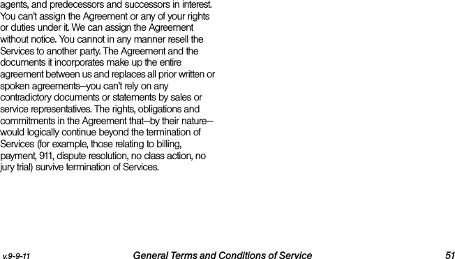v.9-9-11 General Terms and Conditions of Service 51agents, and predecessors and successors in interest. You can’t assign the Agreement or any of your rights or duties under it. We can assign the Agreement without notice. You cannot in any manner resell the Services to another party. The Agreement and the documents it incorporates make up the entire agreement between us and replaces all prior written or spoken agreements—you can’t rely on any contradictory documents or statements by sales or service representatives. The rights, obligations and commitments in the Agreement that—by their nature—would logically continue beyond the termination of Services (for example, those relating to billing, payment, 911, dispute resolution, no class action, no jury trial) survive termination of Services.