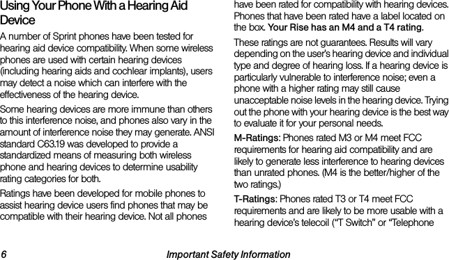 6 Important Safety InformationUsing Your Phone With a Hearing Aid DeviceA number of Sprint phones have been tested for hearing aid device compatibility. When some wireless phones are used with certain hearing devices (including hearing aids and cochlear implants), users may detect a noise which can interfere with the effectiveness of the hearing device.Some hearing devices are more immune than others to this interference noise, and phones also vary in the amount of interference noise they may generate. ANSI standard C63.19 was developed to provide a standardized means of measuring both wireless phone and hearing devices to determine usability rating categories for both.Ratings have been developed for mobile phones to assist hearing device users find phones that may be compatible with their hearing device. Not all phones have been rated for compatibility with hearing devices. Phones that have been rated have a label located on the box. Your Rise has an M4 and a T4 rating.These ratings are not guarantees. Results will vary depending on the user’s hearing device and individual type and degree of hearing loss. If a hearing device is particularly vulnerable to interference noise; even a phone with a higher rating may still cause unacceptable noise levels in the hearing device. Trying out the phone with your hearing device is the best way to evaluate it for your personal needs.M-Ratings: Phones rated M3 or M4 meet FCC requirements for hearing aid compatibility and are likely to generate less interference to hearing devices than unrated phones. (M4 is the better/higher of the two ratings.)T-Ratings: Phones rated T3 or T4 meet FCC requirements and are likely to be more usable with a hearing device’s telecoil (“T Switch” or “Telephone 