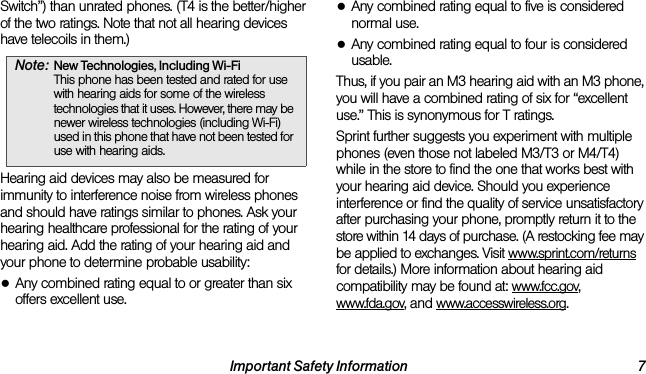 Important Safety Information 7Switch”) than unrated phones. (T4 is the better/higher of the two ratings. Note that not all hearing devices have telecoils in them.)Hearing aid devices may also be measured for immunity to interference noise from wireless phones and should have ratings similar to phones. Ask your hearing healthcare professional for the rating of your hearing aid. Add the rating of your hearing aid and your phone to determine probable usability:●Any combined rating equal to or greater than six offers excellent use.●Any combined rating equal to five is considered normal use.●Any combined rating equal to four is considered usable.Thus, if you pair an M3 hearing aid with an M3 phone, you will have a combined rating of six for “excellent use.” This is synonymous for T ratings.Sprint further suggests you experiment with multiple phones (even those not labeled M3/T3 or M4/T4) while in the store to find the one that works best with your hearing aid device. Should you experience interference or find the quality of service unsatisfactory after purchasing your phone, promptly return it to the store within 14 days of purchase. (A restocking fee may be applied to exchanges. Visit www.sprint.com/returns for details.) More information about hearing aid compatibility may be found at: www.fcc.gov, www.fda.gov, and www.accesswireless.org.Note: New Technologies, Including Wi-Fi This phone has been tested and rated for use with hearing aids for some of the wireless technologies that it uses. However, there may be newer wireless technologies (including Wi-Fi) used in this phone that have not been tested for use with hearing aids.