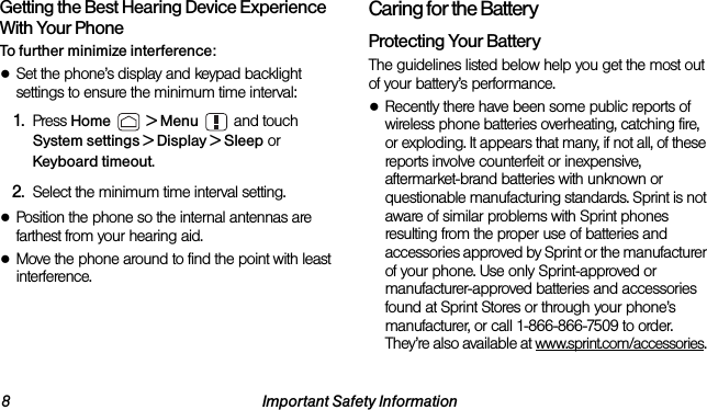 8 Important Safety InformationGetting the Best Hearing Device Experience With Your PhoneTo further minimize interference:●Set the phone’s display and keypad backlight settings to ensure the minimum time interval:1. Press Home  &gt; Menu  and touch System settings &gt; Display &gt; Sleep or Keyboard timeout.2. Select the minimum time interval setting.●Position the phone so the internal antennas are farthest from your hearing aid.●Move the phone around to find the point with least interference.Caring for the BatteryProtecting Your BatteryThe guidelines listed below help you get the most out of your battery’s performance.●Recently there have been some public reports of wireless phone batteries overheating, catching fire, or exploding. It appears that many, if not all, of these reports involve counterfeit or inexpensive, aftermarket-brand batteries with unknown or questionable manufacturing standards. Sprint is not aware of similar problems with Sprint phones resulting from the proper use of batteries and accessories approved by Sprint or the manufacturer of your phone. Use only Sprint-approved or manufacturer-approved batteries and accessories found at Sprint Stores or through your phone’s manufacturer, or call 1-866-866-7509 to order. They’re also available at www.sprint.com/accessories. 