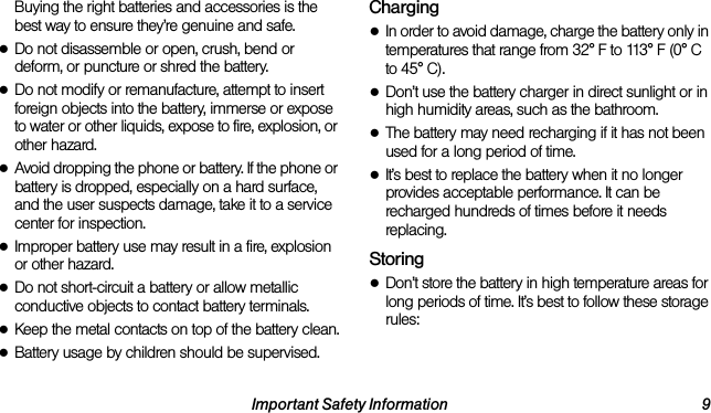 Important Safety Information 9Buying the right batteries and accessories is the best way to ensure they’re genuine and safe.●Do not disassemble or open, crush, bend or deform, or puncture or shred the battery.●Do not modify or remanufacture, attempt to insert foreign objects into the battery, immerse or expose to water or other liquids, expose to fire, explosion, or other hazard.●Avoid dropping the phone or battery. If the phone or battery is dropped, especially on a hard surface, and the user suspects damage, take it to a service center for inspection.●Improper battery use may result in a fire, explosion or other hazard.●Do not short-circuit a battery or allow metallic conductive objects to contact battery terminals.●Keep the metal contacts on top of the battery clean.●Battery usage by children should be supervised.Charging●In order to avoid damage, charge the battery only in temperatures that range from 32° F to 113° F (0° C to 45° C).●Don’t use the battery charger in direct sunlight or in high humidity areas, such as the bathroom.●The battery may need recharging if it has not been used for a long period of time.●It’s best to replace the battery when it no longer provides acceptable performance. It can be recharged hundreds of times before it needs replacing.Storing●Don’t store the battery in high temperature areas for long periods of time. It’s best to follow these storage rules: