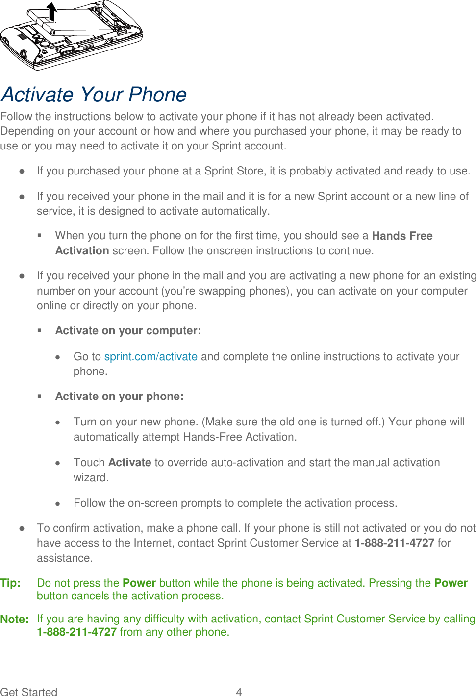 Get Started  4  Activate Your Phone Follow the instructions below to activate your phone if it has not already been activated. Depending on your account or how and where you purchased your phone, it may be ready to use or you may need to activate it on your Sprint account. ●  If you purchased your phone at a Sprint Store, it is probably activated and ready to use. ●  If you received your phone in the mail and it is for a new Sprint account or a new line of service, it is designed to activate automatically.   When you turn the phone on for the first time, you should see a Hands Free Activation screen. Follow the onscreen instructions to continue. ●  If you received your phone in the mail and you are activating a new phone for an existing number on your account (you’re swapping phones), you can activate on your computer online or directly on your phone.  Activate on your computer:   Go to sprint.com/activate and complete the online instructions to activate your phone.  Activate on your phone:   Turn on your new phone. (Make sure the old one is turned off.) Your phone will automatically attempt Hands-Free Activation.   Touch Activate to override auto-activation and start the manual activation wizard.   Follow the on-screen prompts to complete the activation process. ●  To confirm activation, make a phone call. If your phone is still not activated or you do not have access to the Internet, contact Sprint Customer Service at 1-888-211-4727 for assistance. Tip:  Do not press the Power button while the phone is being activated. Pressing the Power button cancels the activation process. Note:  If you are having any difficulty with activation, contact Sprint Customer Service by calling 1-888-211-4727 from any other phone. 