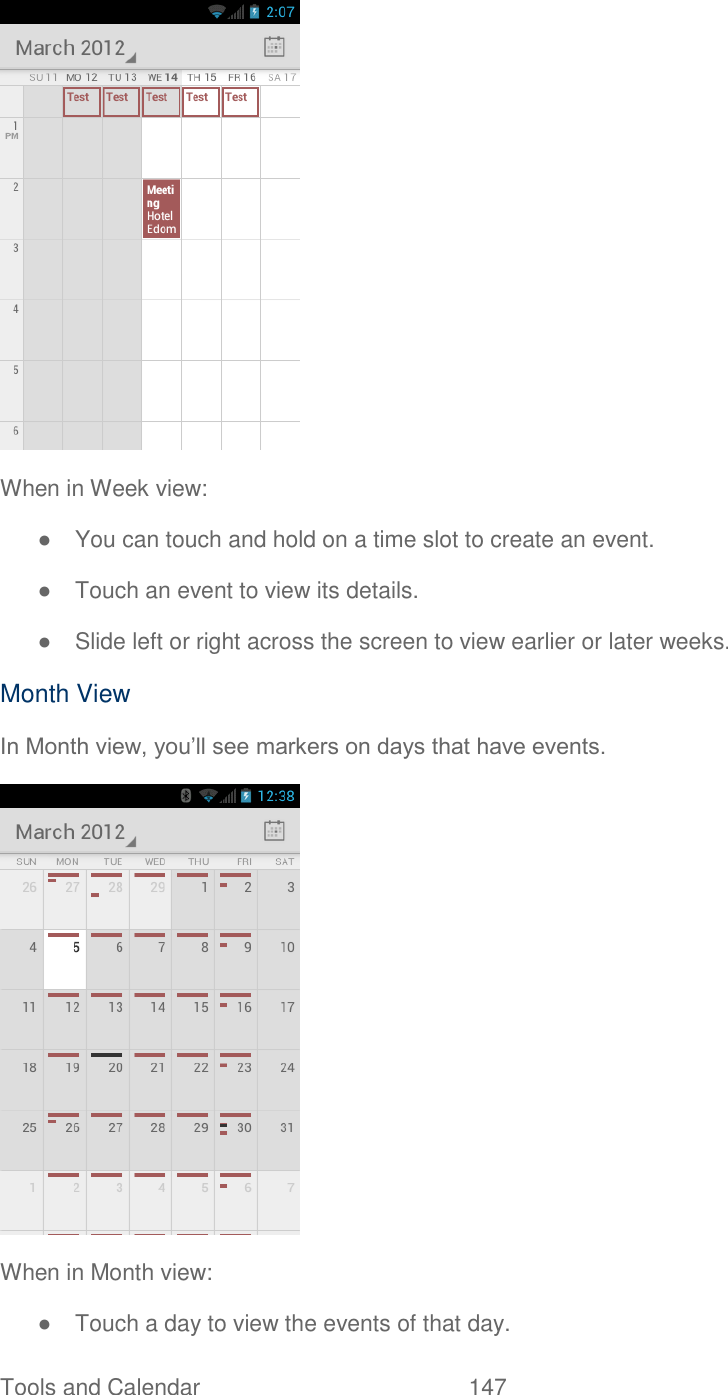  Tools and Calendar  147    When in Week view: ●  You can touch and hold on a time slot to create an event. ●  Touch an event to view its details. ●  Slide left or right across the screen to view earlier or later weeks. Month View In Month view, you’ll see markers on days that have events.  When in Month view: ●  Touch a day to view the events of that day. 