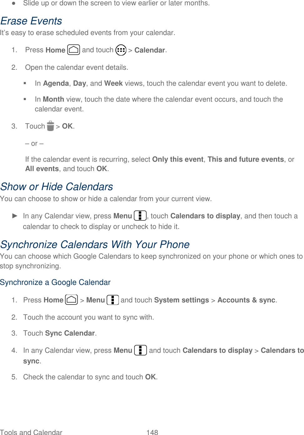  Tools and Calendar  148   ●  Slide up or down the screen to view earlier or later months. Erase Events It’s easy to erase scheduled events from your calendar. 1.  Press Home   and touch   &gt; Calendar. 2.  Open the calendar event details.   In Agenda, Day, and Week views, touch the calendar event you want to delete.   In Month view, touch the date where the calendar event occurs, and touch the calendar event. 3.  Touch   &gt; OK.  – or – If the calendar event is recurring, select Only this event, This and future events, or All events, and touch OK. Show or Hide Calendars You can choose to show or hide a calendar from your current view. ►  In any Calendar view, press Menu  , touch Calendars to display, and then touch a calendar to check to display or uncheck to hide it.  Synchronize Calendars With Your Phone You can choose which Google Calendars to keep synchronized on your phone or which ones to stop synchronizing. Synchronize a Google Calendar 1.  Press Home   &gt; Menu   and touch System settings &gt; Accounts &amp; sync. 2.  Touch the account you want to sync with. 3.  Touch Sync Calendar. 4.  In any Calendar view, press Menu   and touch Calendars to display &gt; Calendars to sync. 5. Check the calendar to sync and touch OK. 