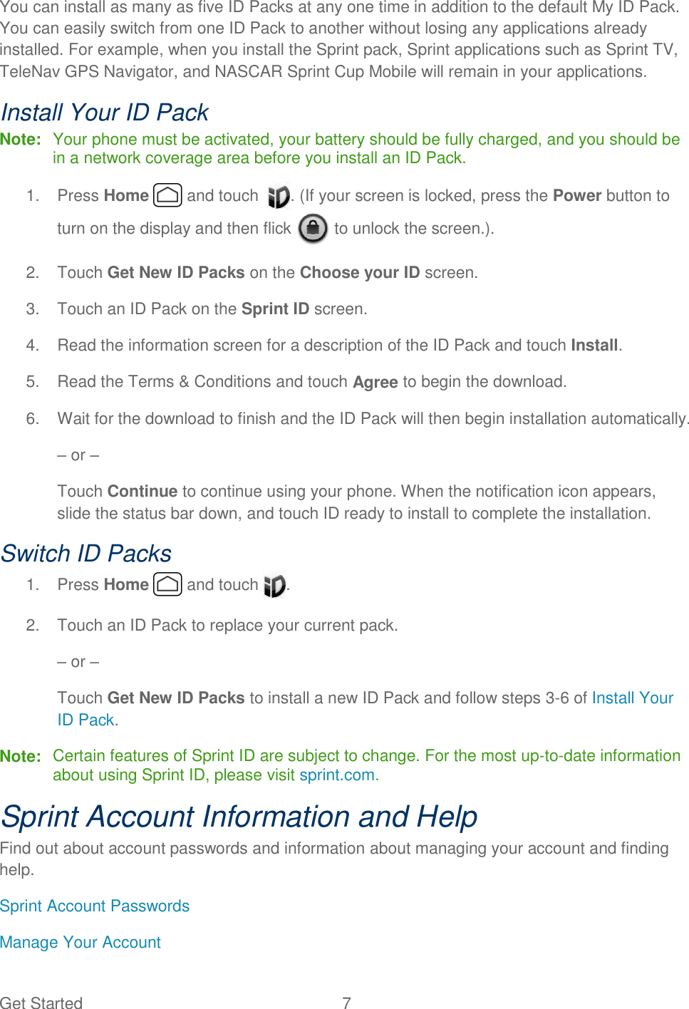 Get Started  7 You can install as many as five ID Packs at any one time in addition to the default My ID Pack. You can easily switch from one ID Pack to another without losing any applications already installed. For example, when you install the Sprint pack, Sprint applications such as Sprint TV, TeleNav GPS Navigator, and NASCAR Sprint Cup Mobile will remain in your applications. Install Your ID Pack Note:  Your phone must be activated, your battery should be fully charged, and you should be in a network coverage area before you install an ID Pack. 1.  Press Home   and touch   . (If your screen is locked, press the Power button to turn on the display and then flick   to unlock the screen.). 2.  Touch Get New ID Packs on the Choose your ID screen. 3.  Touch an ID Pack on the Sprint ID screen. 4.  Read the information screen for a description of the ID Pack and touch Install. 5.  Read the Terms &amp; Conditions and touch Agree to begin the download. 6.  Wait for the download to finish and the ID Pack will then begin installation automatically. – or – Touch Continue to continue using your phone. When the notification icon appears, slide the status bar down, and touch ID ready to install to complete the installation. Switch ID Packs 1.  Press Home   and touch  .  2.  Touch an ID Pack to replace your current pack. – or – Touch Get New ID Packs to install a new ID Pack and follow steps 3-6 of Install Your ID Pack. Note:  Certain features of Sprint ID are subject to change. For the most up-to-date information about using Sprint ID, please visit sprint.com. Sprint Account Information and Help Find out about account passwords and information about managing your account and finding help. Sprint Account Passwords Manage Your Account 