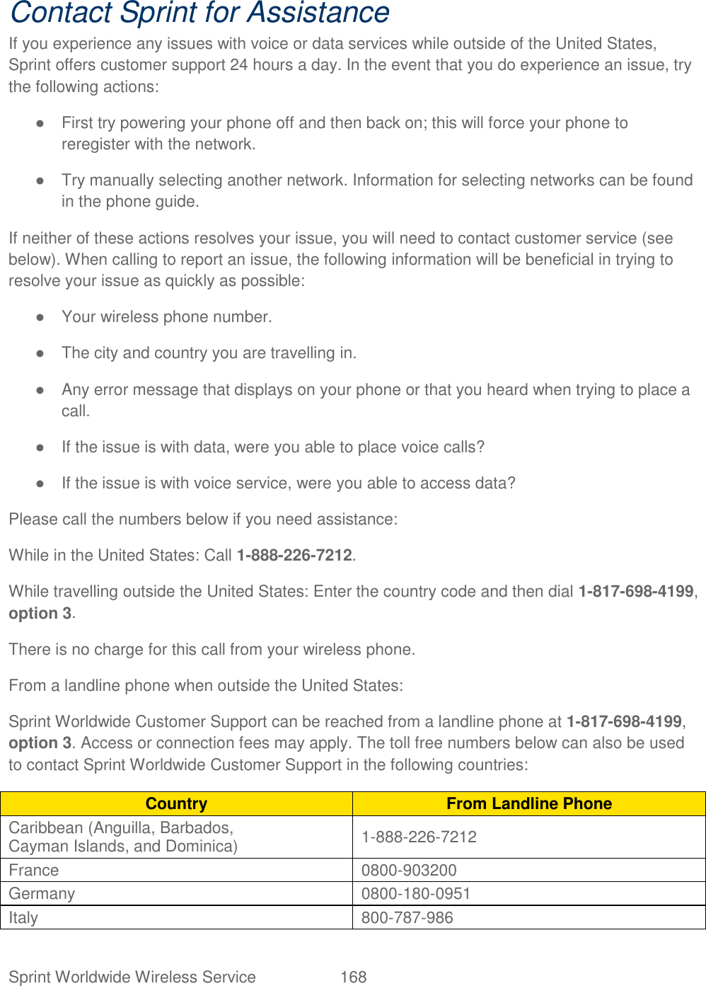  Sprint Worldwide Wireless Service  168   Contact Sprint for Assistance If you experience any issues with voice or data services while outside of the United States, Sprint offers customer support 24 hours a day. In the event that you do experience an issue, try the following actions: ●  First try powering your phone off and then back on; this will force your phone to reregister with the network. ●  Try manually selecting another network. Information for selecting networks can be found in the phone guide. If neither of these actions resolves your issue, you will need to contact customer service (see below). When calling to report an issue, the following information will be beneficial in trying to resolve your issue as quickly as possible:  ●  Your wireless phone number. ●  The city and country you are travelling in. ●  Any error message that displays on your phone or that you heard when trying to place a call.  ●  If the issue is with data, were you able to place voice calls? ●  If the issue is with voice service, were you able to access data? Please call the numbers below if you need assistance:  While in the United States: Call 1-888-226-7212. While travelling outside the United States: Enter the country code and then dial 1-817-698-4199, option 3. There is no charge for this call from your wireless phone. From a landline phone when outside the United States: Sprint Worldwide Customer Support can be reached from a landline phone at 1-817-698-4199, option 3. Access or connection fees may apply. The toll free numbers below can also be used to contact Sprint Worldwide Customer Support in the following countries: Country From Landline Phone Caribbean (Anguilla, Barbados,  Cayman Islands, and Dominica)  1-888-226-7212  France  0800-903200  Germany  0800-180-0951  Italy  800-787-986  