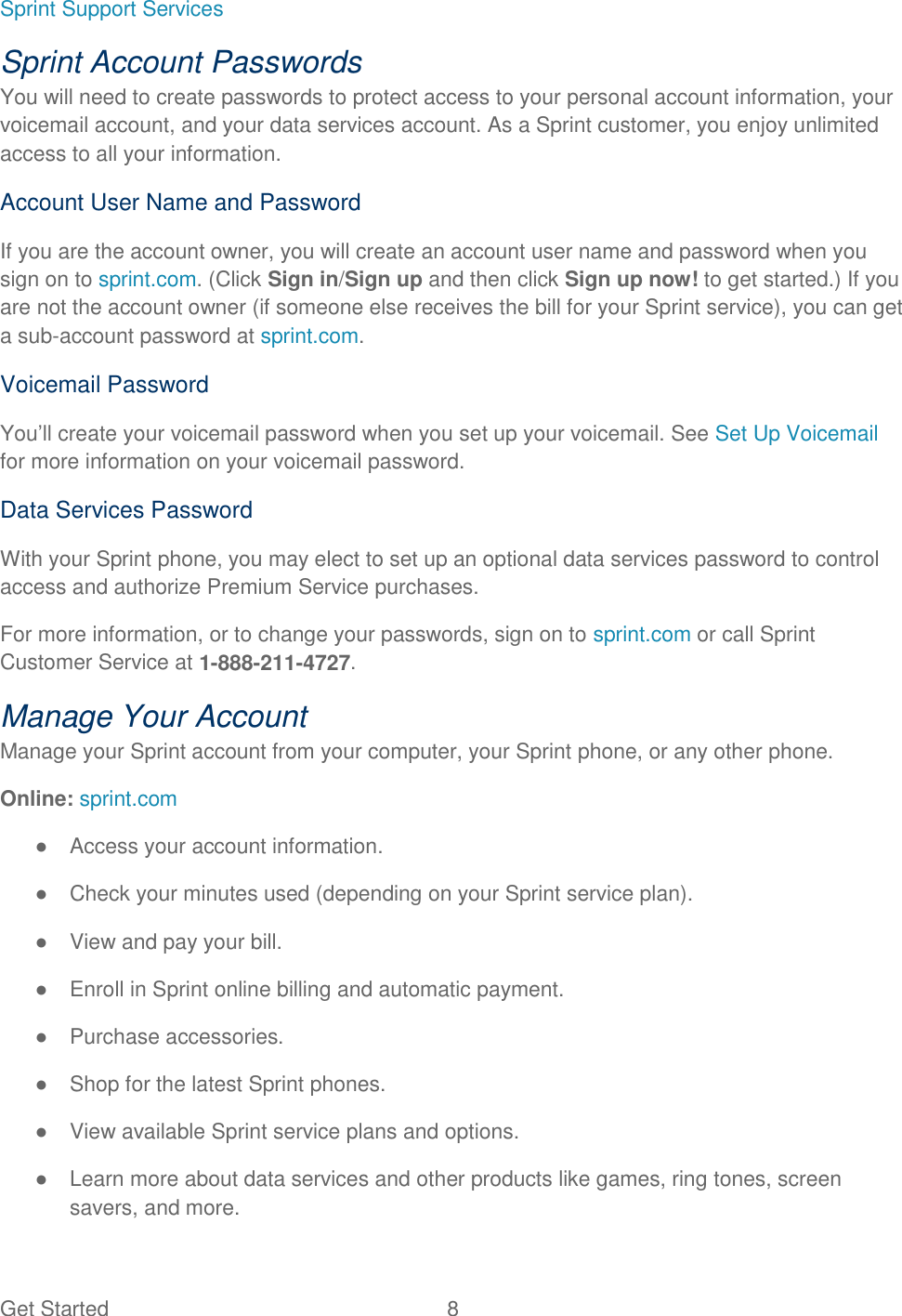 Get Started  8 Sprint Support Services Sprint Account Passwords You will need to create passwords to protect access to your personal account information, your voicemail account, and your data services account. As a Sprint customer, you enjoy unlimited access to all your information. Account User Name and Password If you are the account owner, you will create an account user name and password when you sign on to sprint.com. (Click Sign in/Sign up and then click Sign up now! to get started.) If you are not the account owner (if someone else receives the bill for your Sprint service), you can get a sub-account password at sprint.com. Voicemail Password You’ll create your voicemail password when you set up your voicemail. See Set Up Voicemail for more information on your voicemail password. Data Services Password With your Sprint phone, you may elect to set up an optional data services password to control access and authorize Premium Service purchases. For more information, or to change your passwords, sign on to sprint.com or call Sprint Customer Service at 1-888-211-4727. Manage Your Account Manage your Sprint account from your computer, your Sprint phone, or any other phone. Online: sprint.com ●  Access your account information. ●  Check your minutes used (depending on your Sprint service plan). ●  View and pay your bill. ●  Enroll in Sprint online billing and automatic payment. ●  Purchase accessories. ●  Shop for the latest Sprint phones. ●  View available Sprint service plans and options. ●  Learn more about data services and other products like games, ring tones, screen savers, and more. 