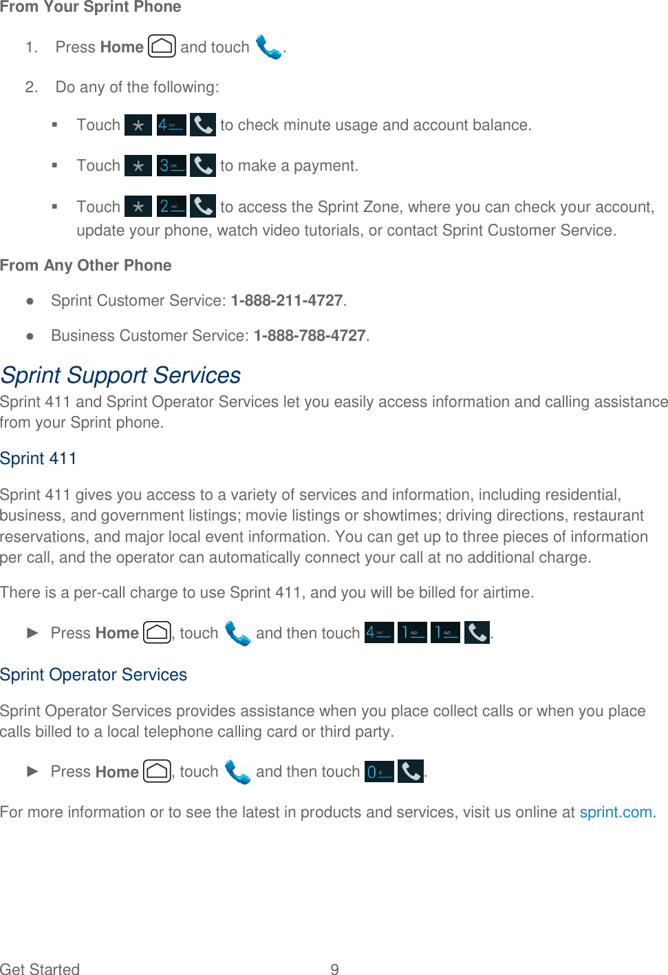 Get Started  9 From Your Sprint Phone 1.  Press Home   and touch  .  2.  Do any of the following:   Touch       to check minute usage and account balance.   Touch       to make a payment.   Touch       to access the Sprint Zone, where you can check your account, update your phone, watch video tutorials, or contact Sprint Customer Service. From Any Other Phone ●  Sprint Customer Service: 1-888-211-4727. ●  Business Customer Service: 1-888-788-4727. Sprint Support Services Sprint 411 and Sprint Operator Services let you easily access information and calling assistance from your Sprint phone. Sprint 411 Sprint 411 gives you access to a variety of services and information, including residential, business, and government listings; movie listings or showtimes; driving directions, restaurant reservations, and major local event information. You can get up to three pieces of information per call, and the operator can automatically connect your call at no additional charge. There is a per-call charge to use Sprint 411, and you will be billed for airtime. ►  Press Home  , touch   and then touch        . Sprint Operator Services Sprint Operator Services provides assistance when you place collect calls or when you place calls billed to a local telephone calling card or third party. ►  Press Home  , touch   and then touch    . For more information or to see the latest in products and services, visit us online at sprint.com.