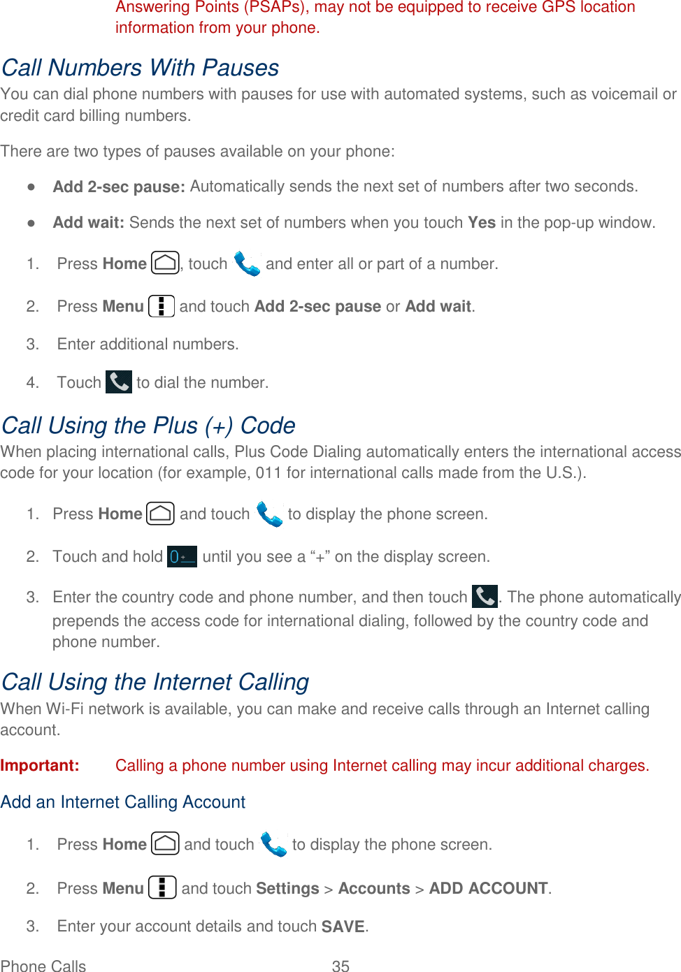  Phone Calls  35   Answering Points (PSAPs), may not be equipped to receive GPS location information from your phone. Call Numbers With Pauses You can dial phone numbers with pauses for use with automated systems, such as voicemail or credit card billing numbers. There are two types of pauses available on your phone: ● Add 2-sec pause: Automatically sends the next set of numbers after two seconds. ● Add wait: Sends the next set of numbers when you touch Yes in the pop-up window. 1.  Press Home  , touch   and enter all or part of a number. 2.  Press Menu   and touch Add 2-sec pause or Add wait. 3.  Enter additional numbers. 4.  Touch   to dial the number. Call Using the Plus (+) Code When placing international calls, Plus Code Dialing automatically enters the international access code for your location (for example, 011 for international calls made from the U.S.). 1.  Press Home   and touch   to display the phone screen. 2.  Touch and hold   until you see a ―+‖ on the display screen. 3.  Enter the country code and phone number, and then touch  . The phone automatically prepends the access code for international dialing, followed by the country code and phone number. Call Using the Internet Calling When Wi-Fi network is available, you can make and receive calls through an Internet calling account.  Important:  Calling a phone number using Internet calling may incur additional charges.  Add an Internet Calling Account 1.  Press Home   and touch   to display the phone screen. 2.  Press Menu   and touch Settings &gt; Accounts &gt; ADD ACCOUNT.  3.  Enter your account details and touch SAVE. 