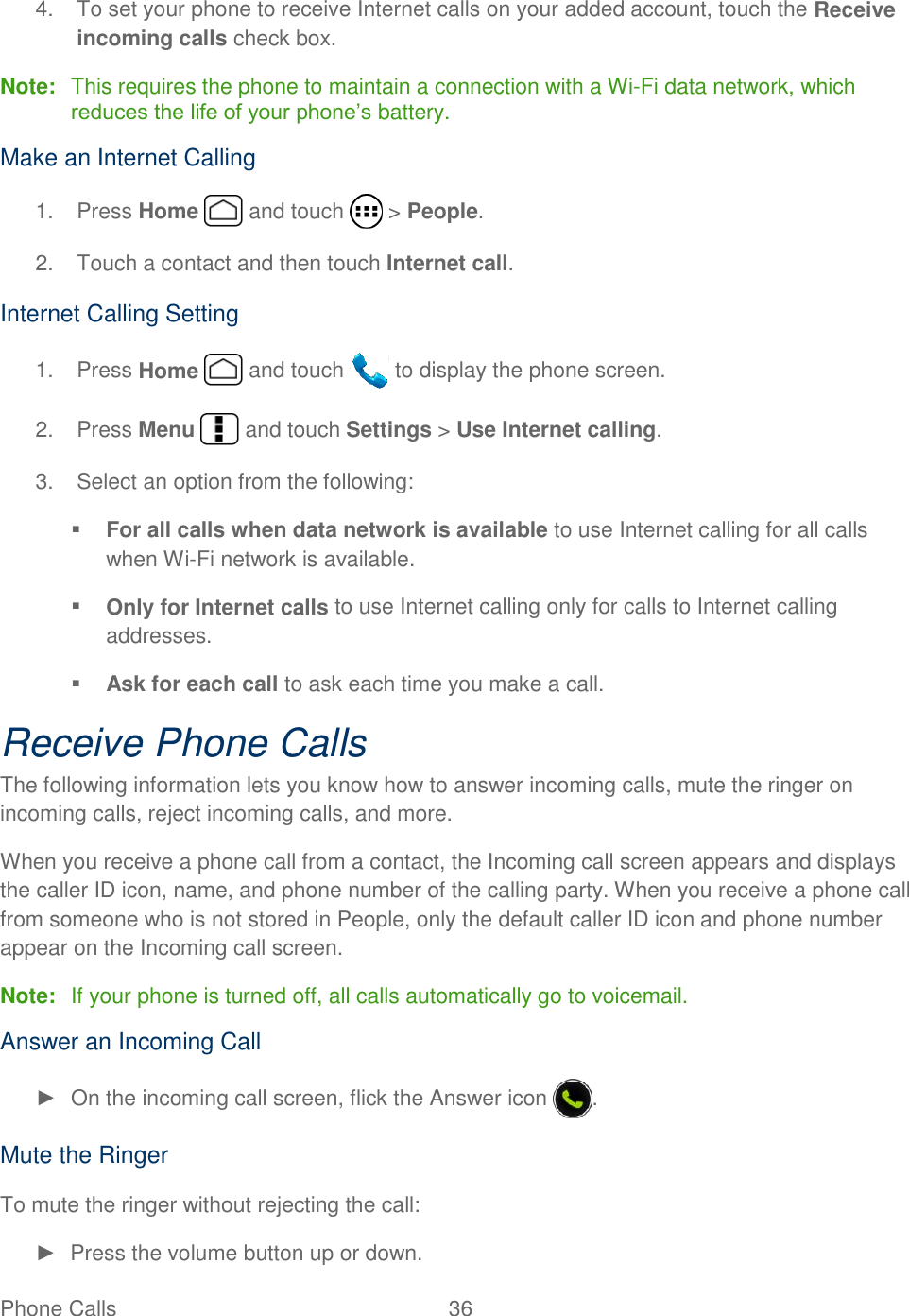  Phone Calls  36   4.  To set your phone to receive Internet calls on your added account, touch the Receive incoming calls check box. Note:  This requires the phone to maintain a connection with a Wi-Fi data network, which reduces the life of your phone’s battery. Make an Internet Calling 1.  Press Home   and touch   &gt; People. 2.  Touch a contact and then touch Internet call. Internet Calling Setting 1.  Press Home   and touch   to display the phone screen. 2.  Press Menu   and touch Settings &gt; Use Internet calling. 3.  Select an option from the following:  For all calls when data network is available to use Internet calling for all calls when Wi-Fi network is available.  Only for Internet calls to use Internet calling only for calls to Internet calling addresses.  Ask for each call to ask each time you make a call. Receive Phone Calls The following information lets you know how to answer incoming calls, mute the ringer on incoming calls, reject incoming calls, and more. When you receive a phone call from a contact, the Incoming call screen appears and displays the caller ID icon, name, and phone number of the calling party. When you receive a phone call from someone who is not stored in People, only the default caller ID icon and phone number appear on the Incoming call screen. Note:  If your phone is turned off, all calls automatically go to voicemail. Answer an Incoming Call ►  On the incoming call screen, flick the Answer icon  . Mute the Ringer To mute the ringer without rejecting the call: ►  Press the volume button up or down. 