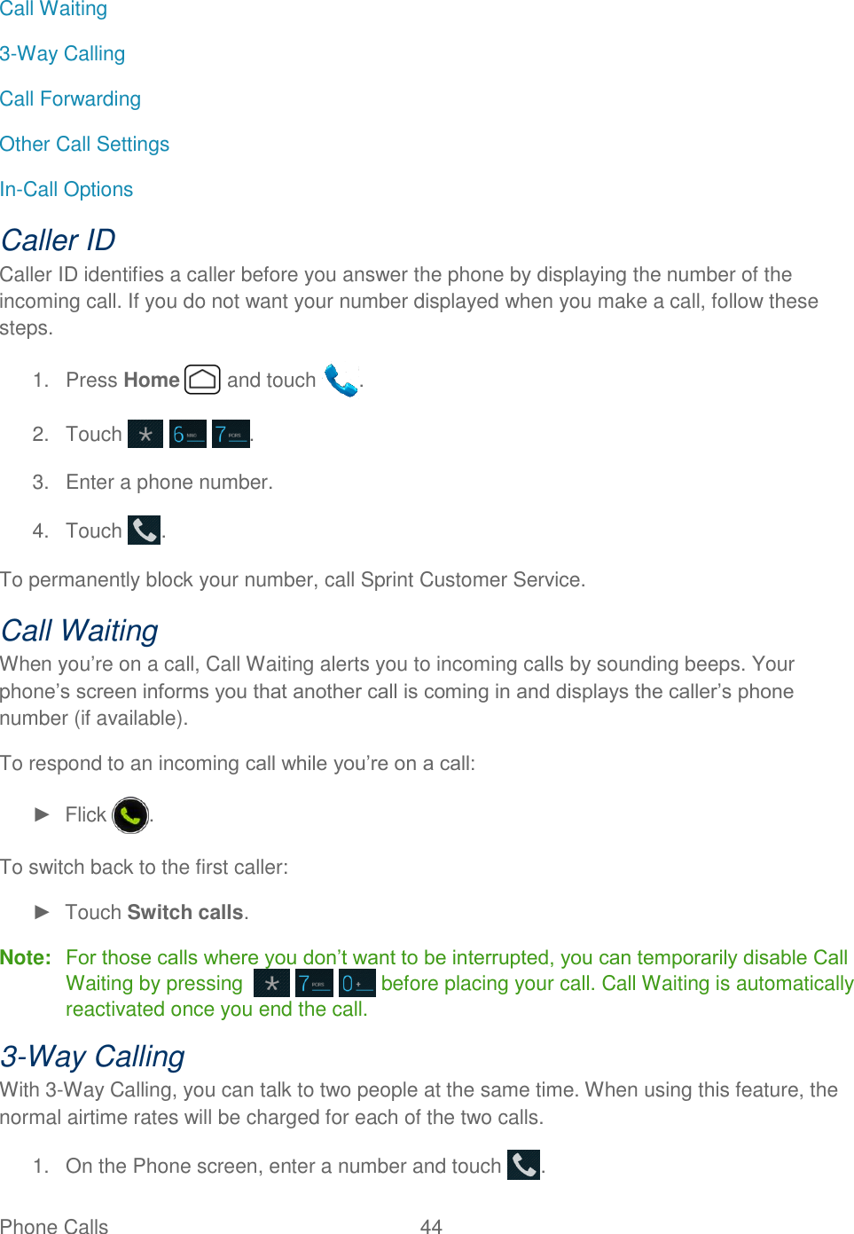  Phone Calls  44   Call Waiting 3-Way Calling Call Forwarding Other Call Settings In-Call Options Caller ID Caller ID identifies a caller before you answer the phone by displaying the number of the incoming call. If you do not want your number displayed when you make a call, follow these steps. 1.  Press Home   and touch  . 2.  Touch      . 3.  Enter a phone number. 4.  Touch  . To permanently block your number, call Sprint Customer Service. Call Waiting When you’re on a call, Call Waiting alerts you to incoming calls by sounding beeps. Your phone’s screen informs you that another call is coming in and displays the caller’s phone number (if available). To respond to an incoming call while you’re on a call: ►  Flick  . To switch back to the first caller: ►  Touch Switch calls. Note:  For those calls where you don’t want to be interrupted, you can temporarily disable Call Waiting by pressing        before placing your call. Call Waiting is automatically reactivated once you end the call. 3-Way Calling With 3-Way Calling, you can talk to two people at the same time. When using this feature, the normal airtime rates will be charged for each of the two calls. 1.  On the Phone screen, enter a number and touch  . 