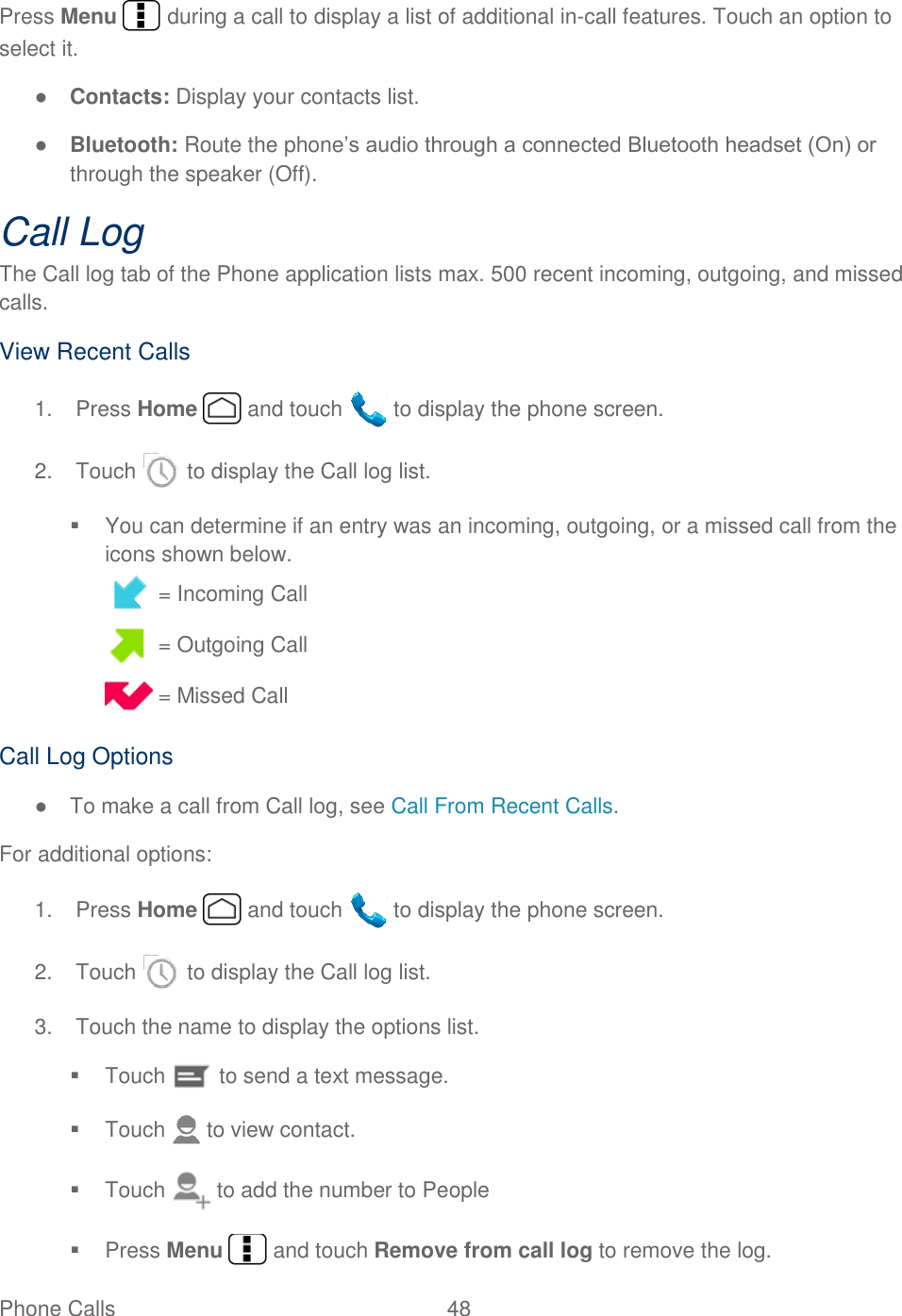  Phone Calls  48   Press Menu   during a call to display a list of additional in-call features. Touch an option to select it.  ● Contacts: Display your contacts list. ● Bluetooth: Route the phone’s audio through a connected Bluetooth headset (On) or through the speaker (Off).  Call Log The Call log tab of the Phone application lists max. 500 recent incoming, outgoing, and missed calls. View Recent Calls 1.  Press Home   and touch   to display the phone screen. 2.  Touch   to display the Call log list.   You can determine if an entry was an incoming, outgoing, or a missed call from the icons shown below.  = Incoming Call  = Outgoing Call  = Missed Call Call Log Options ●  To make a call from Call log, see Call From Recent Calls. For additional options: 1.  Press Home   and touch   to display the phone screen. 2.  Touch   to display the Call log list. 3.  Touch the name to display the options list.   Touch   to send a text message.   Touch   to view contact.   Touch   to add the number to People   Press Menu   and touch Remove from call log to remove the log. 