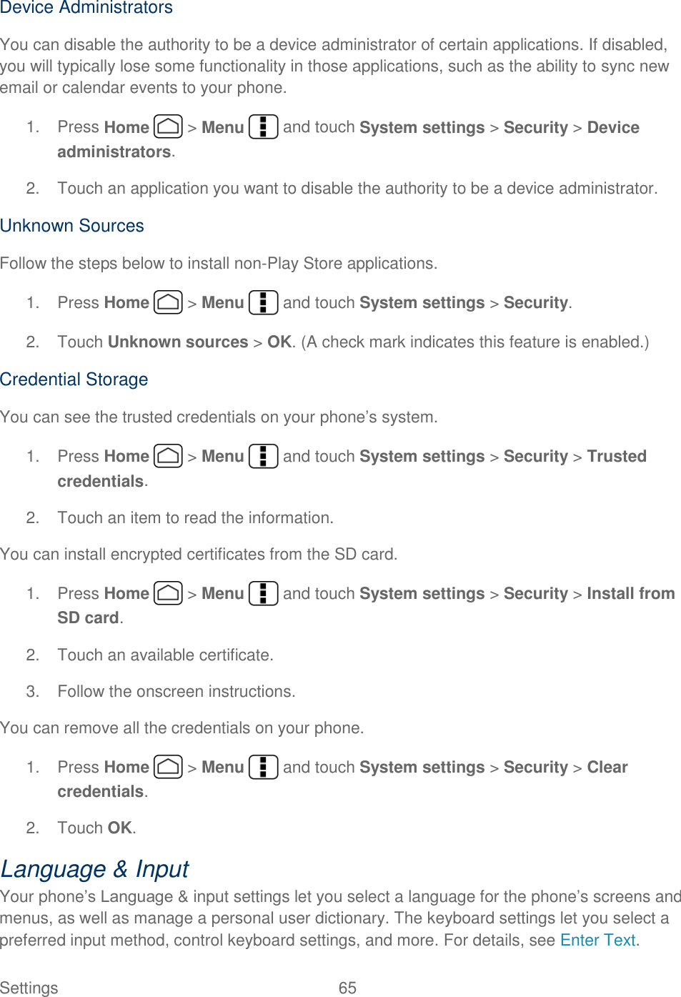  Settings  65   Device Administrators You can disable the authority to be a device administrator of certain applications. If disabled, you will typically lose some functionality in those applications, such as the ability to sync new email or calendar events to your phone. 1.  Press Home   &gt; Menu   and touch System settings &gt; Security &gt; Device administrators. 2.  Touch an application you want to disable the authority to be a device administrator. Unknown Sources Follow the steps below to install non-Play Store applications. 1.  Press Home   &gt; Menu   and touch System settings &gt; Security. 2.  Touch Unknown sources &gt; OK. (A check mark indicates this feature is enabled.) Credential Storage You can see the trusted credentials on your phone’s system. 1.  Press Home   &gt; Menu   and touch System settings &gt; Security &gt; Trusted credentials. 2.  Touch an item to read the information. You can install encrypted certificates from the SD card. 1.  Press Home   &gt; Menu   and touch System settings &gt; Security &gt; Install from SD card. 2.  Touch an available certificate. 3.  Follow the onscreen instructions. You can remove all the credentials on your phone. 1.  Press Home   &gt; Menu   and touch System settings &gt; Security &gt; Clear credentials. 2.  Touch OK. Language &amp; Input Your phone’s Language &amp; input settings let you select a language for the phone’s screens and menus, as well as manage a personal user dictionary. The keyboard settings let you select a preferred input method, control keyboard settings, and more. For details, see Enter Text. 