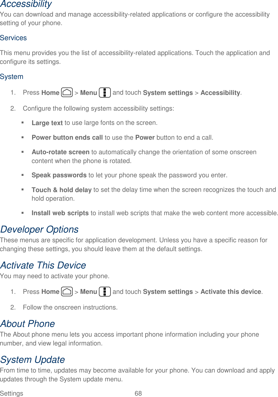  Settings  68   Accessibility You can download and manage accessibility-related applications or configure the accessibility setting of your phone.  Services This menu provides you the list of accessibility-related applications. Touch the application and configure its settings. System 1.  Press Home   &gt; Menu   and touch System settings &gt; Accessibility. 2.  Configure the following system accessibility settings:  Large text to use large fonts on the screen.  Power button ends call to use the Power button to end a call.  Auto-rotate screen to automatically change the orientation of some onscreen content when the phone is rotated.  Speak passwords to let your phone speak the password you enter.  Touch &amp; hold delay to set the delay time when the screen recognizes the touch and hold operation.  Install web scripts to install web scripts that make the web content more accessible. Developer Options These menus are specific for application development. Unless you have a specific reason for changing these settings, you should leave them at the default settings. Activate This Device You may need to activate your phone.  1.  Press Home   &gt; Menu   and touch System settings &gt; Activate this device. 2.  Follow the onscreen instructions. About Phone The About phone menu lets you access important phone information including your phone number, and view legal information. System Update From time to time, updates may become available for your phone. You can download and apply updates through the System update menu. 