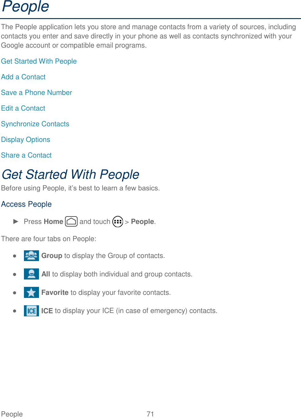  People  71   People The People application lets you store and manage contacts from a variety of sources, including contacts you enter and save directly in your phone as well as contacts synchronized with your Google account or compatible email programs. Get Started With People Add a Contact Save a Phone Number Edit a Contact Synchronize Contacts Display Options Share a Contact Get Started With People Before using People, it’s best to learn a few basics. Access People ►  Press Home   and touch   &gt; People. There are four tabs on People: ●   Group to display the Group of contacts. ●   All to display both individual and group contacts. ●   Favorite to display your favorite contacts. ●   ICE to display your ICE (in case of emergency) contacts. 