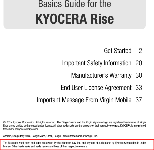 Basics Guide for theKYOCERA RiseGet Started 2Important Safety Information 20Manufacturer’s Warranty 30End User License Agreement 33Important Message From Virgin Mobile 37© 2012 Kyocera Corporation. All rights reserved. The “Virgin” name and the Virgin signature logo are registered trademarks of VirginEnterprises Limited and are used under license. All other trademarks are the property of their respective owners. KYOCERA is a registeredtrademark of Kyocera Corporation.Android, Google Play Store, Google Maps, Gmail, Google Talk are trademarks of Google, Inc.The Bluetooth word mark and logos are owned by the Bluetooth SIG, Inc. and any use of such marks by Kyocera Corporation is underlicense. Other trademarks and trade names are those of their respective owners.