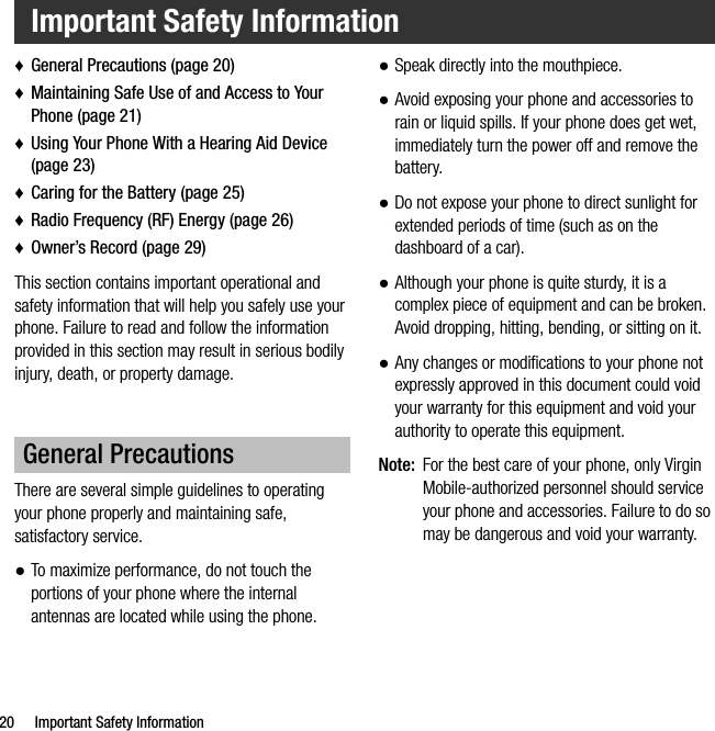 20 Important Safety Information♦General Precautions (page 20)♦Maintaining Safe Use of and Access to Your Phone (page 21)♦Using Your Phone With a Hearing Aid Device (page 23)♦Caring for the Battery (page 25)♦Radio Frequency (RF) Energy (page 26)♦Owner’s Record (page 29)This section contains important operational and safety information that will help you safely use your phone. Failure to read and follow the information provided in this section may result in serious bodily injury, death, or property damage.There are several simple guidelines to operating your phone properly and maintaining safe, satisfactory service.●To maximize performance, do not touch the portions of your phone where the internal antennas are located while using the phone.●Speak directly into the mouthpiece.●Avoid exposing your phone and accessories to rain or liquid spills. If your phone does get wet, immediately turn the power off and remove the battery.●Do not expose your phone to direct sunlight for extended periods of time (such as on the dashboard of a car). ●Although your phone is quite sturdy, it is a complex piece of equipment and can be broken. Avoid dropping, hitting, bending, or sitting on it. ●Any changes or modifications to your phone not expressly approved in this document could void your warranty for this equipment and void your authority to operate this equipment. Note: For the best care of your phone, only Virgin Mobile-authorized personnel should service your phone and accessories. Failure to do so may be dangerous and void your warranty.Important Safety InformationGeneral Precautions