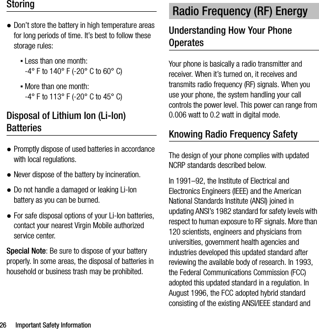 26 Important Safety InformationStoring●Don’t store the battery in high temperature areas for long periods of time. It’s best to follow these storage rules:▪Less than one month:-4° F to 140° F (-20° C to 60° C)▪More than one month:-4° F to 113° F (-20° C to 45° C)Disposal of Lithium Ion (Li-Ion) Batteries●Promptly dispose of used batteries in accordance with local regulations.●Never dispose of the battery by incineration.●Do not handle a damaged or leaking Li-Ion battery as you can be burned.●For safe disposal options of your Li-Ion batteries, contact your nearest Virgin Mobile authorized service center.Special Note: Be sure to dispose of your battery properly. In some areas, the disposal of batteries in household or business trash may be prohibited.Understanding How Your Phone OperatesYour phone is basically a radio transmitter and receiver. When it’s turned on, it receives and transmits radio frequency (RF) signals. When you use your phone, the system handling your call controls the power level. This power can range from 0.006 watt to 0.2 watt in digital mode.Knowing Radio Frequency SafetyThe design of your phone complies with updated NCRP standards described below.In 1991–92, the Institute of Electrical and Electronics Engineers (IEEE) and the American National Standards Institute (ANSI) joined in updating ANSI’s 1982 standard for safety levels with respect to human exposure to RF signals. More than 120 scientists, engineers and physicians from universities, government health agencies and industries developed this updated standard after reviewing the available body of research. In 1993, the Federal Communications Commission (FCC) adopted this updated standard in a regulation. In August 1996, the FCC adopted hybrid standard consisting of the existing ANSI/IEEE standard and Radio Frequency (RF) Energy