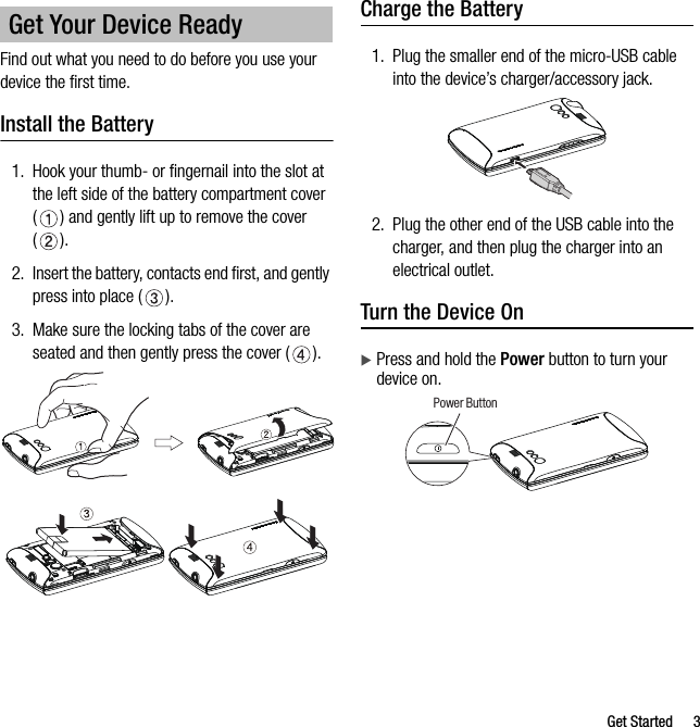 Get Started 3Find out what you need to do before you use your device the first time.Install the Battery1. Hook your thumb- or fingernail into the slot at the left side of the battery compartment cover ( ) and gently lift up to remove the cover ().2. Insert the battery, contacts end first, and gently press into place ( ).3. Make sure the locking tabs of the cover are seated and then gently press the cover ( ).Charge the Battery1. Plug the smaller end of the micro-USB cable into the device’s charger/accessory jack.2. Plug the other end of the USB cable into the charger, and then plug the charger into an electrical outlet.Turn the Device OnPress and hold the Power button to turn your device on.Get Your Device ReadyPower Button